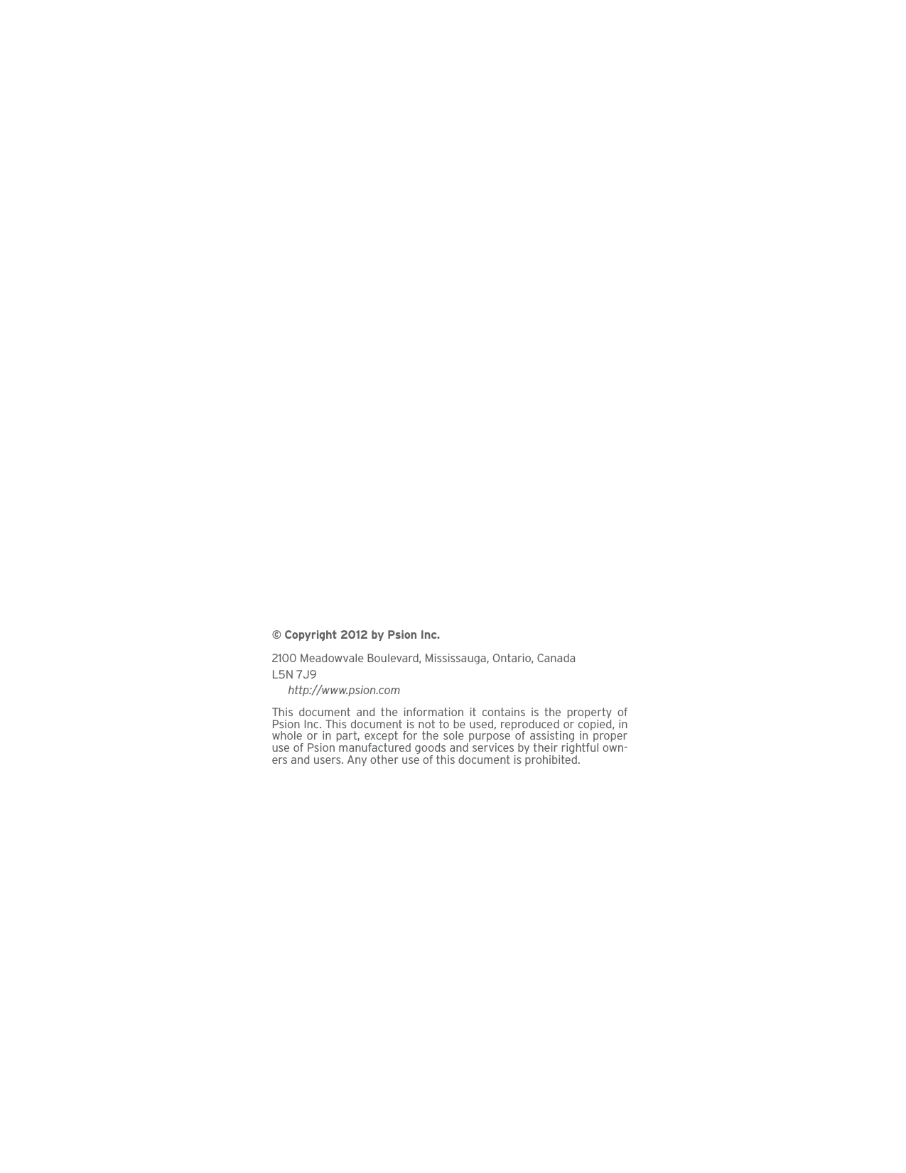 © Copyright 2012 by Psion Inc.2100 Meadowvale Boulevard, Mississauga, Ontario, CanadaL5N 7J9http://www.psion.comThis document and the information it contains is the property ofPsion Inc. This document is not to be used, reproduced or copied, inwhole or in part, except for the sole purpose of assisting in properuse of Psion manufactured goods and services by their rightful own-ers and users. Any other use of this document is prohibited. 