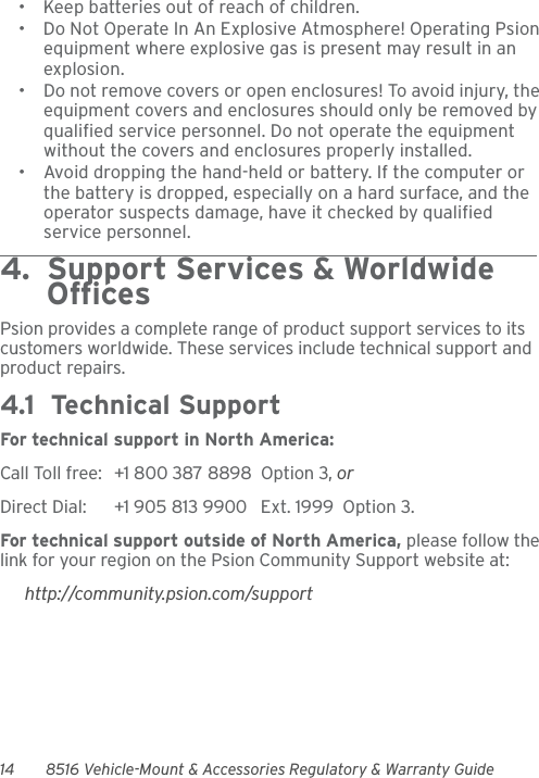 14 8516 Vehicle-Mount &amp; Accessories Regulatory &amp; Warranty Guide• Keep batteries out of reach of children.• Do Not Operate In An Explosive Atmosphere! Operating Psion equipment where explosive gas is present may result in an explosion.• Do not remove covers or open enclosures! To avoid injury, the equipment covers and enclosures should only be removed by qualified service personnel. Do not operate the equipment without the covers and enclosures properly installed.• Avoid dropping the hand-held or battery. If the computer or the battery is dropped, especially on a hard surface, and the operator suspects damage, have it checked by qualified service personnel.4.  Support Services &amp; Worldwide      OfficesPsion provides a complete range of product support services to its customers worldwide. These services include technical support and product repairs.4.1  Technical SupportFor technical support in North America:Call Toll free: +1 800 387 8898  Option 3, or Direct Dial: +1 905 813 9900   Ext. 1999  Option 3.For technical support outside of North America, please follow the link for your region on the Psion Community Support website at:http://community.psion.com/support