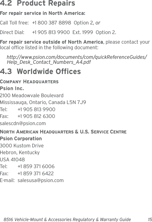 8516 Vehicle-Mount &amp; Accessories Regulatory &amp; Warranty Guide 154.2  Product RepairsFor repair service in North America:Call Toll free: +1 800 387 8898  Option 2, or Direct Dial: +1 905 813 9900  Ext. 1999  Option 2.For repair service outside of North America, please contact your local office listed in the following document:http://www.psion.com/documents/com/quickReferenceGuides/Help_Desk_Contact_Numbers_A4.pdf4.3  Worldwide OfficesCOMPANY HEADQUARTERSPsion Inc.2100 Meadowvale BoulevardMississauga, Ontario, Canada L5N 7J9Tel: +1 905 813 9900Fax: +1 905 812 6300salescdn@psion.comNORTH AMERICAN HEADQUARTERS &amp; U.S. SERVICE CENTREPsion Corporation3000 Kustom DriveHebron, KentuckyUSA 41048Tel: +1 859 371 6006Fax: +1 859 371 6422E-mail: salesusa@psion.com