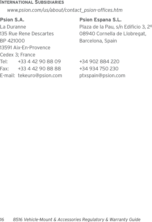 16 8516 Vehicle-Mount &amp; Accessories Regulatory &amp; Warranty GuideINTERNATIONAL SUBSIDIARIESwww.psion.com/us/about/contact_psion-offices.htmPsion S.A. Psion Espana S.L.La Duranne Plaza de la Pau, s/n Edificio 3, 2º 135 Rue Rene Descartes 08940 Cornella de Llobregat,BP 421000 Barcelona, Spain13591 Aix-En-ProvenceCedex 3; FranceTel: +33 4 42 90 88 09 +34 902 884 220Fax: +33 4 42 90 88 88 +34 934 750 230E-mail: tekeuro@psion.com ptxspain@psion.com