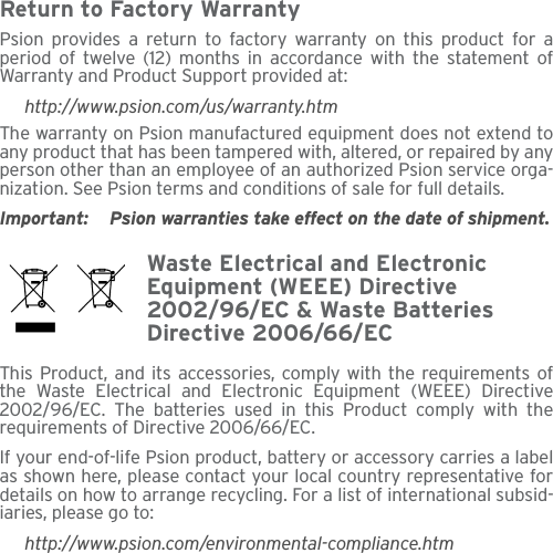 Return to Factory WarrantyPsion provides a return to factory warranty on this product for aperiod of twelve (12) months in accordance with the statement ofWarranty and Product Support provided at:http://www.psion.com/us/warranty.htmThe warranty on Psion manufactured equipment does not extend toany product that has been tampered with, altered, or repaired by anyperson other than an employee of an authorized Psion service orga-nization. See Psion terms and conditions of sale for full details.Important: Psion warranties take effect on the date of shipment.Waste Electrical and Electronic Equipment (WEEE) Directive 2002/96/EC &amp; Waste Batteries Directive 2006/66/ECThis Product, and its accessories, comply with the requirements ofthe Waste Electrical and Electronic Equipment (WEEE) Directive2002/96/EC. The batteries used in this Product comply with therequirements of Directive 2006/66/EC.If your end-of-life Psion product, battery or accessory carries a labelas shown here, please contact your local country representative fordetails on how to arrange recycling. For a list of international subsid-iaries, please go to:http://www.psion.com/environmental-compliance.htm