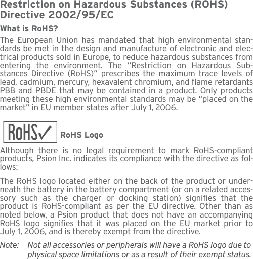 Restriction on Hazardous Substances (ROHS) Directive 2002/95/ECWhat is RoHS?The European Union has mandated that high environmental stan-dards be met in the design and manufacture of electronic and elec-trical products sold in Europe, to reduce hazardous substances fromentering the environment. The “Restriction on Hazardous Sub-stances Directive (RoHS)” prescribes the maximum trace levels oflead, cadmium, mercury, hexavalent chromium, and flame retardantsPBB and PBDE that may be contained in a product. Only productsmeeting these high environmental standards may be “placed on themarket” in EU member states after July 1, 2006.RoHS LogoAlthough there is no legal requirement to mark RoHS-compliantproducts, Psion Inc. indicates its compliance with the directive as fol-lows: The RoHS logo located either on the back of the product or under-neath the battery in the battery compartment (or on a related acces-sory such as the charger or docking station) signifies that theproduct is RoHS-compliant as per the EU directive. Other than asnoted below, a Psion product that does not have an accompanyingRoHS logo signifies that it was placed on the EU market prior toJuly 1, 2006, and is thereby exempt from the directive.Note: Not all accessories or peripherals will have a RoHS logo due to physical space limitations or as a result of their exempt status. 