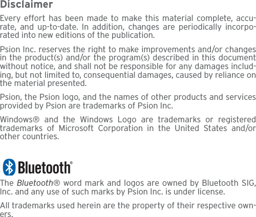 DisclaimerEvery effort has been made to make this material complete, accu-rate, and up-to-date. In addition, changes are periodically incorpo-rated into new editions of the publication.Psion Inc. reserves the right to make improvements and/or changesin the product(s) and/or the program(s) described in this documentwithout notice, and shall not be responsible for any damages includ-ing, but not limited to, consequential damages, caused by reliance onthe material presented.Psion, the Psion logo, and the names of other products and servicesprovided by Psion are trademarks of Psion Inc.Windows® and the Windows Logo are trademarks or registeredtrademarks of Microsoft Corporation in the United States and/orother countries.The  Bluetooth® word mark and logos are owned by Bluetooth SIG,Inc. and any use of such marks by Psion Inc. is under license.All trademarks used herein are the property of their respective own-ers.