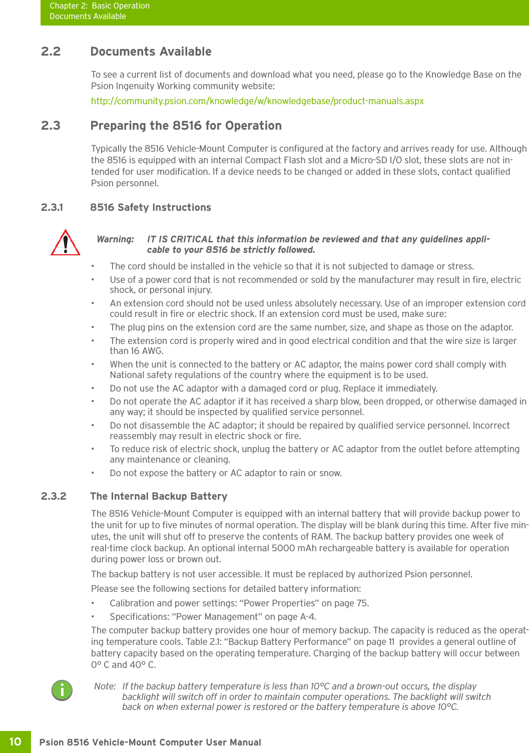 Chapter 2: Basic OperationDocuments AvailablePsion 8516 Vehicle-Mount Computer User Manual10 2.2 Documents Available To see a current list of documents and download what you need, please go to the Knowledge Base on the Psion Ingenuity Working community website: http://community.psion.com/knowledge/w/knowledgebase/product-manuals.aspx 2.3 Preparing the 8516 for OperationTypically the 8516 Vehicle-Mount Computer is configured at the factory and arrives ready for use. Although the 8516 is equipped with an internal Compact Flash slot and a Micro-SD I/O slot, these slots are not in-tended for user modification. If a device needs to be changed or added in these slots, contact qualified Psion personnel. 2.3.1 8516 Safety Instructions• The cord should be installed in the vehicle so that it is not subjected to damage or stress. • Use of a power cord that is not recommended or sold by the manufacturer may result in fire, electric shock, or personal injury. • An extension cord should not be used unless absolutely necessary. Use of an improper extension cord could result in fire or electric shock. If an extension cord must be used, make sure:• The plug pins on the extension cord are the same number, size, and shape as those on the adaptor.• The extension cord is properly wired and in good electrical condition and that the wire size is larger than 16 AWG.• When the unit is connected to the battery or AC adaptor, the mains power cord shall comply with National safety regulations of the country where the equipment is to be used.• Do not use the AC adaptor with a damaged cord or plug. Replace it immediately.• Do not operate the AC adaptor if it has received a sharp blow, been dropped, or otherwise damaged in any way; it should be inspected by qualified service personnel.• Do not disassemble the AC adaptor; it should be repaired by qualified service personnel. Incorrect reassembly may result in electric shock or fire.• To reduce risk of electric shock, unplug the battery or AC adaptor from the outlet before attempting any maintenance or cleaning.• Do not expose the battery or AC adaptor to rain or snow.2.3.2 The Internal Backup BatteryThe 8516 Vehicle-Mount Computer is equipped with an internal battery that will provide backup power to the unit for up to five minutes of normal operation. The display will be blank during this time. After five min-utes, the unit will shut off to preserve the contents of RAM. The backup battery provides one week of real-time clock backup. An optional internal 5000 mAh rechargeable battery is available for operation during power loss or brown out.The backup battery is not user accessible. It must be replaced by authorized Psion personnel. Please see the following sections for detailed battery information:• Calibration and power settings: “Power Properties” on page 75.• Specifications: “Power Management” on page A-4.The computer backup battery provides one hour of memory backup. The capacity is reduced as the operat-ing temperature cools. Table 2.1: “Backup Battery Performance” on page 11  provides a general outline of battery capacity based on the operating temperature. Charging of the backup battery will occur between 0° C and 40° C.Warning: IT IS CRITICAL that this information be reviewed and that any guidelines appli-cable to your 8516 be strictly followed.Note: If the backup battery temperature is less than 10°C and a brown-out occurs, the display backlight will switch off in order to maintain computer operations. The backlight will switch back on when external power is restored or the battery temperature is above 10°C.