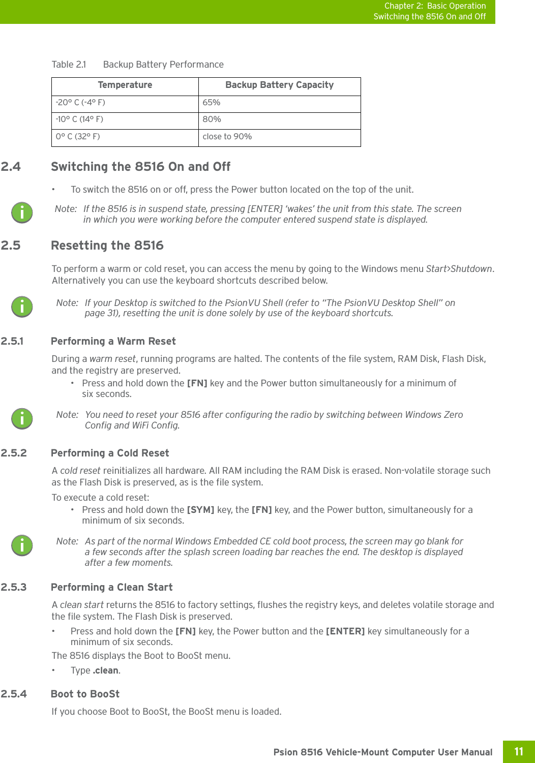 Chapter 2: Basic OperationSwitching the 8516 On and Off11 Psion 8516 Vehicle-Mount Computer User Manual2.4 Switching the 8516 On and Off• To switch the 8516 on or off, press the Power button located on the top of the unit. 2.5 Resetting the 8516To perform a warm or cold reset, you can access the menu by going to the Windows menu Start&gt;Shutdown. Alternatively you can use the keyboard shortcuts described below.2.5.1 Performing a Warm ResetDuring a warm reset, running programs are halted. The contents of the file system, RAM Disk, Flash Disk, and the registry are preserved.• Press and hold down the [FN] key and the Power button simultaneously for a minimum of six seconds.2.5.2 Performing a Cold ResetA cold reset reinitializes all hardware. All RAM including the RAM Disk is erased. Non-volatile storage such as the Flash Disk is preserved, as is the file system.To execute a cold reset:• Press and hold down the [SYM] key, the [FN] key, and the Power button, simultaneously for a minimum of six seconds.2.5.3 Performing a Clean StartA clean start returns the 8516 to factory settings, flushes the registry keys, and deletes volatile storage and the file system. The Flash Disk is preserved.• Press and hold down the [FN] key, the Power button and the [ENTER] key simultaneously for a minimum of six seconds.The 8516 displays the Boot to BooSt menu.•Type .clean.2.5.4 Boot to BooStIf you choose Boot to BooSt, the BooSt menu is loaded.Table 2.1  Backup Battery PerformanceTemperature Backup Battery Capacity-20° C (-4° F)  65% -10° C (14° F)  80% 0° C (32° F)  close to 90% Note: If the 8516 is in suspend state, pressing [ENTER] ‘wakes’ the unit from this state. The screen in which you were working before the computer entered suspend state is displayed.Note: If your Desktop is switched to the PsionVU Shell (refer to “The PsionVU Desktop Shell” on page 31), resetting the unit is done solely by use of the keyboard shortcuts.Note: You need to reset your 8516 after configuring the radio by switching between Windows Zero Config and WiFi Config.Note: As part of the normal Windows Embedded CE cold boot process, the screen may go blank for a few seconds after the splash screen loading bar reaches the end. The desktop is displayed after a few moments.