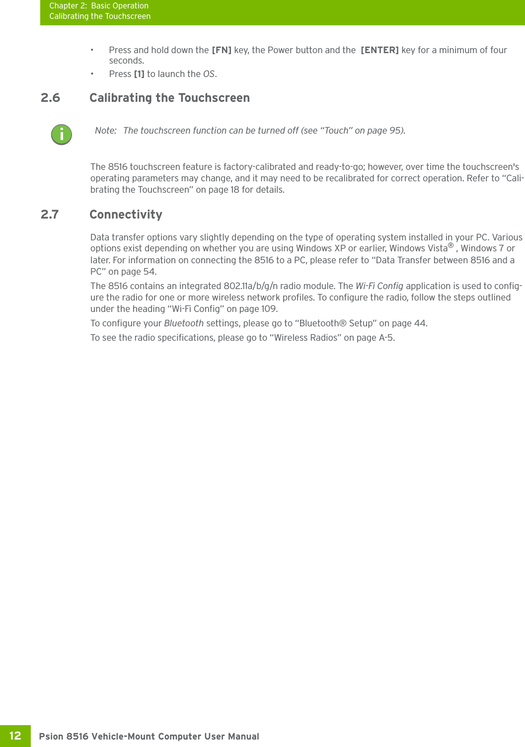 Chapter 2: Basic OperationCalibrating the TouchscreenPsion 8516 Vehicle-Mount Computer User Manual12 •Press and hold down the [FN] key, the Power button and the  [ENTER] key for a minimum of four seconds.•Press [1] to launch the OS.2.6 Calibrating the TouchscreenThe 8516 touchscreen feature is factory-calibrated and ready-to-go; however, over time the touchscreen&apos;s operating parameters may change, and it may need to be recalibrated for correct operation. Refer to “Cali-brating the Touchscreen” on page 18 for details. 2.7 ConnectivityData transfer options vary slightly depending on the type of operating system installed in your PC. Various options exist depending on whether you are using Windows XP or earlier, Windows Vista® , Windows 7 or later. For information on connecting the 8516 to a PC, please refer to “Data Transfer between 8516 and a PC” on page 54. The 8516 contains an integrated 802.11a/b/g/n radio module. The Wi-Fi Config application is used to config-ure the radio for one or more wireless network profiles. To configure the radio, follow the steps outlined under the heading “Wi-Fi Config” on page 109.To configure your Bluetooth settings, please go to “Bluetooth® Setup” on page 44. To see the radio specifications, please go to “Wireless Radios” on page A-5. Note: The touchscreen function can be turned off (see “Touch” on page 95).