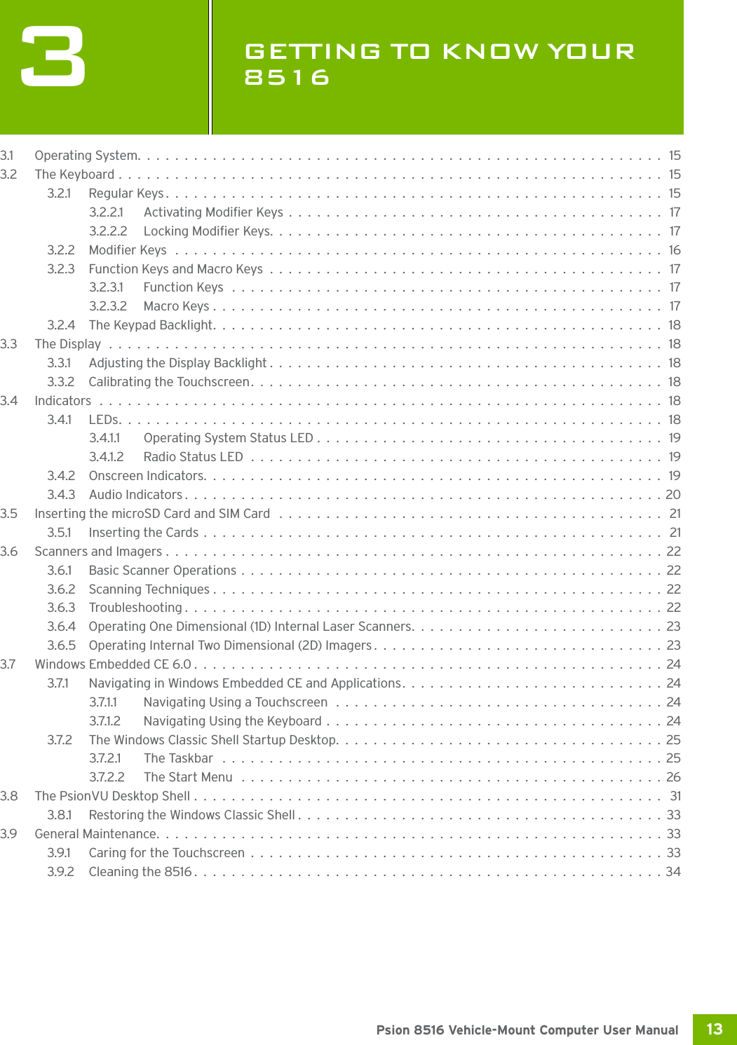 13 Psion 8516 Vehicle-Mount Computer User Manual3GETTING TO KNOW YOUR 8516GE TTING  TO K NOW  YOUR  85 16 33.1 Operating System........................................................ 153.2 The Keyboard.......................................................... 153.2.1 Regular Keys..................................................... 153.2.2.1 Activating Modifier Keys........................................ 173.2.2.2 Locking Modifier Keys.......................................... 173.2.2 Modifier Keys .................................................... 163.2.3 Function Keys and Macro Keys.......................................... 173.2.3.1 Function Keys .............................................. 173.2.3.2 Macro Keys................................................ 173.2.4 The Keypad Backlight................................................ 183.3 The Display ........................................................... 183.3.1 Adjusting the Display Backlight..........................................183.3.2 Calibrating the Touchscreen............................................ 183.4 Indicators ............................................................ 183.4.1 LEDs.......................................................... 183.4.1.1 Operating System Status LED..................................... 193.4.1.2 Radio Status LED............................................ 193.4.2 Onscreen Indicators................................................. 193.4.3 Audio Indicators...................................................203.5 Inserting the microSD Card and SIM Card ......................................... 213.5.1 Inserting the Cards................................................. 213.6 Scanners and Imagers.....................................................223.6.1 Basic Scanner Operations.............................................223.6.2 Scanning Techniques................................................223.6.3 Troubleshooting...................................................223.6.4 Operating One Dimensional (1D) Internal Laser Scanners...........................233.6.5 Operating Internal Two Dimensional (2D) Imagers...............................233.7 Windows Embedded CE 6.0..................................................243.7.1 Navigating in Windows Embedded CE and Applications............................243.7.1.1 Navigating Using a Touchscreen ...................................243.7.1.2 Navigating Using the Keyboard....................................243.7.2 The Windows Classic Shell Startup Desktop...................................253.7.2.1 The Taskbar ...............................................253.7.2.2 The Start Menu .............................................263.8 The PsionVU Desktop Shell.................................................. 313.8.1 Restoring the Windows Classic Shell.......................................333.9 General Maintenance......................................................333.9.1 Caring for the Touchscreen............................................333.9.2 Cleaning the 8516..................................................34