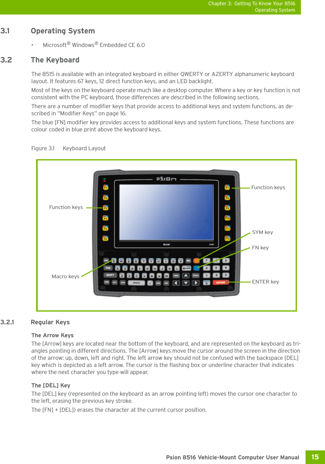 Chapter 3: Getting To Know Your 8516Operating System15 Psion 8516 Vehicle-Mount Computer User Manual3.1 Operating System•Microsoft® Windows® Embedded CE 6.0 3.2 The KeyboardThe 8515 is available with an integrated keyboard in either QWERTY or AZERTY alphanumeric keyboard layout. It features 67 keys, 12 direct function keys, and an LED backlight.Most of the keys on the keyboard operate much like a desktop computer. Where a key or key function is not consistent with the PC keyboard, those differences are described in the following sections.There are a number of modifier keys that provide access to additional keys and system functions, as de-scribed in “Modifier Keys” on page 16.The blue [FN] modifier key provides access to additional keys and system functions. These functions are colour coded in blue print above the keyboard keys.Figure 3.1  Keyboard Layout3.2.1 Regular KeysThe Arrow KeysThe [Arrow] keys are located near the bottom of the keyboard, and are represented on the keyboard as tri-angles pointing in different directions. The [Arrow] keys move the cursor around the screen in the direction of the arrow: up, down, left and right. The left arrow key should not be confused with the backspace [DEL] key which is depicted as a left arrow. The cursor is the flashing box or underline character that indicates where the next character you type will appear.The [DEL] KeyThe [DEL] key (represented on the keyboard as an arrow pointing left) moves the cursor one character to the left, erasing the previous key stroke.The [FN] + [DEL]) erases the character at the current cursor position.Function keysENTER keyMacro keysFunction keysFN keySYM key