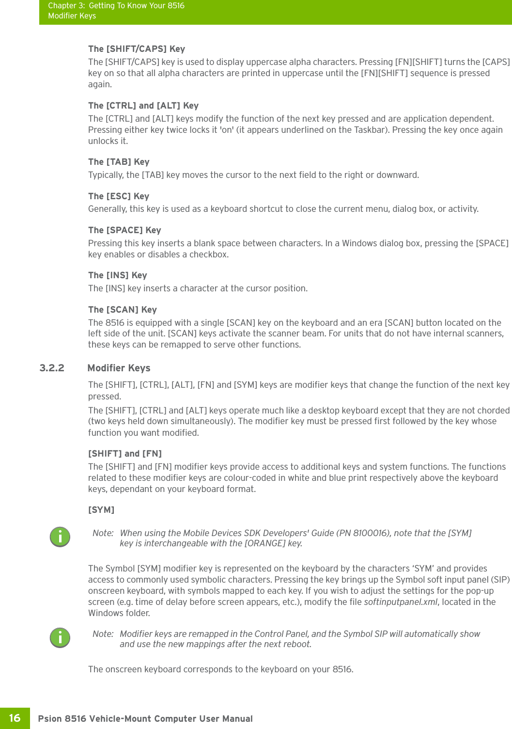Chapter 3: Getting To Know Your 8516Modifier KeysPsion 8516 Vehicle-Mount Computer User Manual16 The [SHIFT/CAPS] KeyThe [SHIFT/CAPS] key is used to display uppercase alpha characters. Pressing [FN][SHIFT] turns the [CAPS] key on so that all alpha characters are printed in uppercase until the [FN][SHIFT] sequence is pressed again.The [CTRL] and [ALT] KeyThe [CTRL] and [ALT] keys modify the function of the next key pressed and are application dependent. Pressing either key twice locks it &apos;on&apos; (it appears underlined on the Taskbar). Pressing the key once again unlocks it.The [TAB] KeyTypically, the [TAB] key moves the cursor to the next field to the right or downward.The [ESC] KeyGenerally, this key is used as a keyboard shortcut to close the current menu, dialog box, or activity.The [SPACE] KeyPressing this key inserts a blank space between characters. In a Windows dialog box, pressing the [SPACE] key enables or disables a checkbox.The [INS] KeyThe [INS] key inserts a character at the cursor position.The [SCAN] KeyThe 8516 is equipped with a single [SCAN] key on the keyboard and an era [SCAN] button located on the left side of the unit. [SCAN] keys activate the scanner beam. For units that do not have internal scanners, these keys can be remapped to serve other functions.3.2.2 Modifier KeysThe [SHIFT], [CTRL], [ALT], [FN] and [SYM] keys are modifier keys that change the function of the next key pressed. The [SHIFT], [CTRL] and [ALT] keys operate much like a desktop keyboard except that they are not chorded (two keys held down simultaneously). The modifier key must be pressed first followed by the key whose function you want modified.[SHIFT] and [FN]The [SHIFT] and [FN] modifier keys provide access to additional keys and system functions. The functions related to these modifier keys are colour-coded in white and blue print respectively above the keyboard keys, dependant on your keyboard format.[SYM] The Symbol [SYM] modifier key is represented on the keyboard by the characters ‘SYM’ and provides access to commonly used symbolic characters. Pressing the key brings up the Symbol soft input panel (SIP) onscreen keyboard, with symbols mapped to each key. If you wish to adjust the settings for the pop-up screen (e.g. time of delay before screen appears, etc.), modify the file softinputpanel.xml, located in the Windows folder.The onscreen keyboard corresponds to the keyboard on your 8516. Note: When using the Mobile Devices SDK Developers&apos; Guide (PN 8100016), note that the [SYM] key is interchangeable with the [ORANGE] key.Note: Modifier keys are remapped in the Control Panel, and the Symbol SIP will automatically show and use the new mappings after the next reboot.