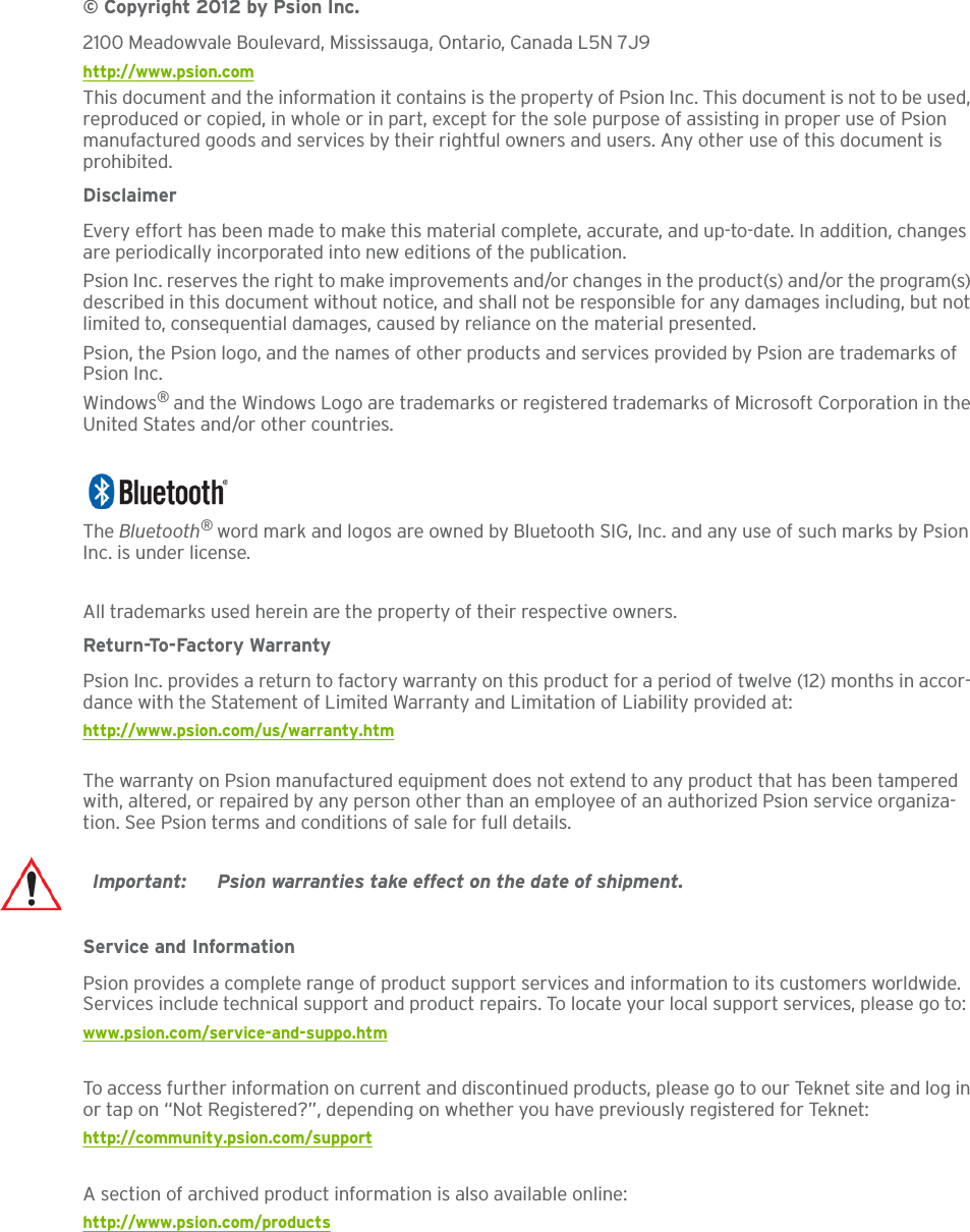 © Copyright 2012 by Psion Inc.2100 Meadowvale Boulevard, Mississauga, Ontario, Canada L5N 7J9http://www.psion.comThis document and the information it contains is the property of Psion Inc. This document is not to be used, reproduced or copied, in whole or in part, except for the sole purpose of assisting in proper use of Psion manufactured goods and services by their rightful owners and users. Any other use of this document is prohibited.DisclaimerEvery effort has been made to make this material complete, accurate, and up-to-date. In addition, changes are periodically incorporated into new editions of the publication. Psion Inc. reserves the right to make improvements and/or changes in the product(s) and/or the program(s) described in this document without notice, and shall not be responsible for any damages including, but not limited to, consequential damages, caused by reliance on the material presented.Psion, the Psion logo, and the names of other products and services provided by Psion are trademarks of Psion Inc.Windows® and the Windows Logo are trademarks or registered trademarks of Microsoft Corporation in the United States and/or other countries.The Bluetooth® word mark and logos are owned by Bluetooth SIG, Inc. and any use of such marks by Psion Inc. is under license.All trademarks used herein are the property of their respective owners.Return-To-Factory WarrantyPsion Inc. provides a return to factory warranty on this product for a period of twelve (12) months in accor-dance with the Statement of Limited Warranty and Limitation of Liability provided at: http://www.psion.com/us/warranty.htmThe warranty on Psion manufactured equipment does not extend to any product that has been tampered with, altered, or repaired by any person other than an employee of an authorized Psion service organiza-tion. See Psion terms and conditions of sale for full details.Service and InformationPsion provides a complete range of product support services and information to its customers worldwide. Services include technical support and product repairs. To locate your local support services, please go to:www.psion.com/service-and-suppo.htmTo access further information on current and discontinued products, please go to our Teknet site and log in or tap on “Not Registered?”, depending on whether you have previously registered for Teknet:http://community.psion.com/supportA section of archived product information is also available online:http://www.psion.com/productsImportant: Psion warranties take effect on the date of shipment.