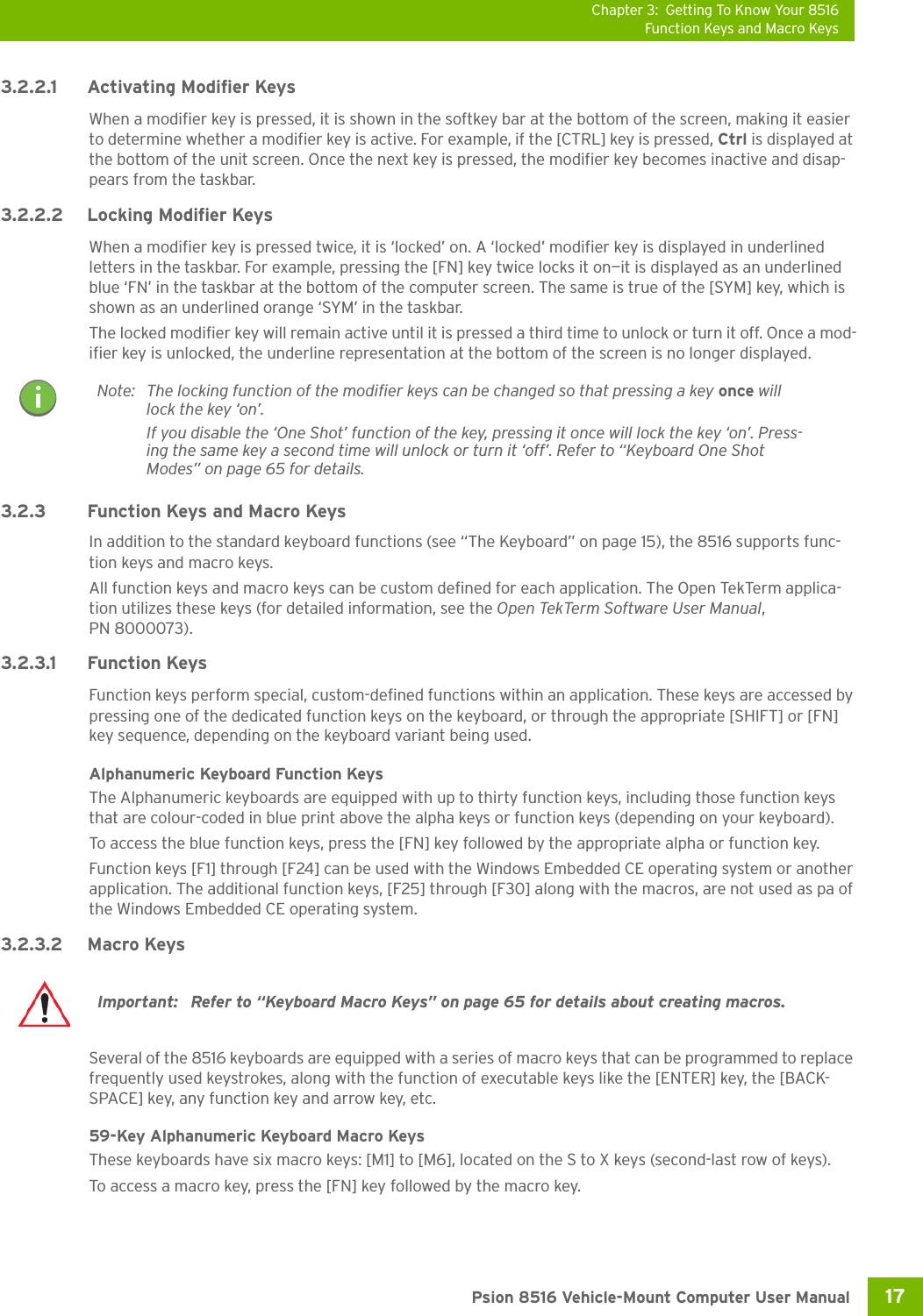 Chapter 3: Getting To Know Your 8516Function Keys and Macro Keys17 Psion 8516 Vehicle-Mount Computer User Manual3.2.2.1 Activating Modifier KeysWhen a modifier key is pressed, it is shown in the softkey bar at the bottom of the screen, making it easier to determine whether a modifier key is active. For example, if the [CTRL] key is pressed, Ctrl is displayed at the bottom of the unit screen. Once the next key is pressed, the modifier key becomes inactive and disap-pears from the taskbar.3.2.2.2 Locking Modifier KeysWhen a modifier key is pressed twice, it is ‘locked’ on. A ‘locked’ modifier key is displayed in underlined letters in the taskbar. For example, pressing the [FN] key twice locks it on—it is displayed as an underlined blue ‘FN’ in the taskbar at the bottom of the computer screen. The same is true of the [SYM] key, which is shown as an underlined orange ‘SYM’ in the taskbar.The locked modifier key will remain active until it is pressed a third time to unlock or turn it off. Once a mod-ifier key is unlocked, the underline representation at the bottom of the screen is no longer displayed.3.2.3 Function Keys and Macro KeysIn addition to the standard keyboard functions (see “The Keyboard” on page 15), the 8516 supports func-tion keys and macro keys.All function keys and macro keys can be custom defined for each application. The Open TekTerm applica-tion utilizes these keys (for detailed information, see the Open TekTerm Software User Manual, PN 8000073). 3.2.3.1 Function KeysFunction keys perform special, custom-defined functions within an application. These keys are accessed by pressing one of the dedicated function keys on the keyboard, or through the appropriate [SHIFT] or [FN] key sequence, depending on the keyboard variant being used.Alphanumeric Keyboard Function KeysThe Alphanumeric keyboards are equipped with up to thirty function keys, including those function keys that are colour-coded in blue print above the alpha keys or function keys (depending on your keyboard).To access the blue function keys, press the [FN] key followed by the appropriate alpha or function key.Function keys [F1] through [F24] can be used with the Windows Embedded CE operating system or another application. The additional function keys, [F25] through [F30] along with the macros, are not used as pa of the Windows Embedded CE operating system. 3.2.3.2 Macro KeysSeveral of the 8516 keyboards are equipped with a series of macro keys that can be programmed to replace frequently used keystrokes, along with the function of executable keys like the [ENTER] key, the [BACK-SPACE] key, any function key and arrow key, etc. 59-Key Alphanumeric Keyboard Macro KeysThese keyboards have six macro keys: [M1] to [M6], located on the S to X keys (second-last row of keys).To access a macro key, press the [FN] key followed by the macro key.Note: The locking function of the modifier keys can be changed so that pressing a key once will lock the key ‘on’. If you disable the ‘One Shot’ function of the key, pressing it once will lock the key ‘on’. Press-ing the same key a second time will unlock or turn it ‘off’. Refer to “Keyboard One Shot Modes” on page 65 for details.Important:  Refer to “Keyboard Macro Keys” on page 65 for details about creating macros.
