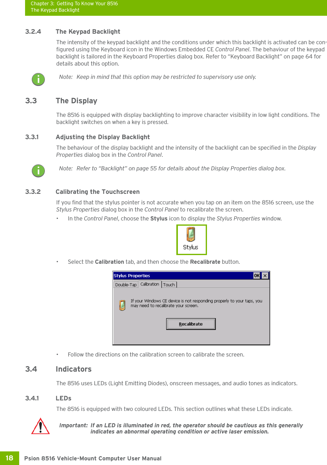 Chapter 3: Getting To Know Your 8516The Keypad BacklightPsion 8516 Vehicle-Mount Computer User Manual18 3.2.4 The Keypad BacklightThe intensity of the keypad backlight and the conditions under which this backlight is activated can be con-figured using the Keyboard icon in the Windows Embedded CE Control Panel. The behaviour of the keypad backlight is tailored in the Keyboard Properties dialog box. Refer to “Keyboard Backlight” on page 64 for details about this option.3.3 The DisplayThe 8516 is equipped with display backlighting to improve character visibility in low light conditions. The backlight switches on when a key is pressed. 3.3.1 Adjusting the Display BacklightThe behaviour of the display backlight and the intensity of the backlight can be specified in the Display Properties dialog box in the Control Panel.3.3.2 Calibrating the TouchscreenIf you find that the stylus pointer is not accurate when you tap on an item on the 8516 screen, use the Stylus Properties dialog box in the Control Panel to recalibrate the screen.•In the Control Panel, choose the Stylus icon to display the Stylus Properties window.• Select the Calibration tab, and then choose the Recalibrate button.• Follow the directions on the calibration screen to calibrate the screen.3.4 IndicatorsThe 8516 uses LEDs (Light Emitting Diodes), onscreen messages, and audio tones as indicators.3.4.1 LEDsThe 8516 is equipped with two coloured LEDs. This section outlines what these LEDs indicate. Note: Keep in mind that this option may be restricted to supervisory use only.Note: Refer to “Backlight” on page 55 for details about the Display Properties dialog box.Important: If an LED is illuminated in red, the operator should be cautious as this generally indicates an abnormal operating condition or active laser emission.