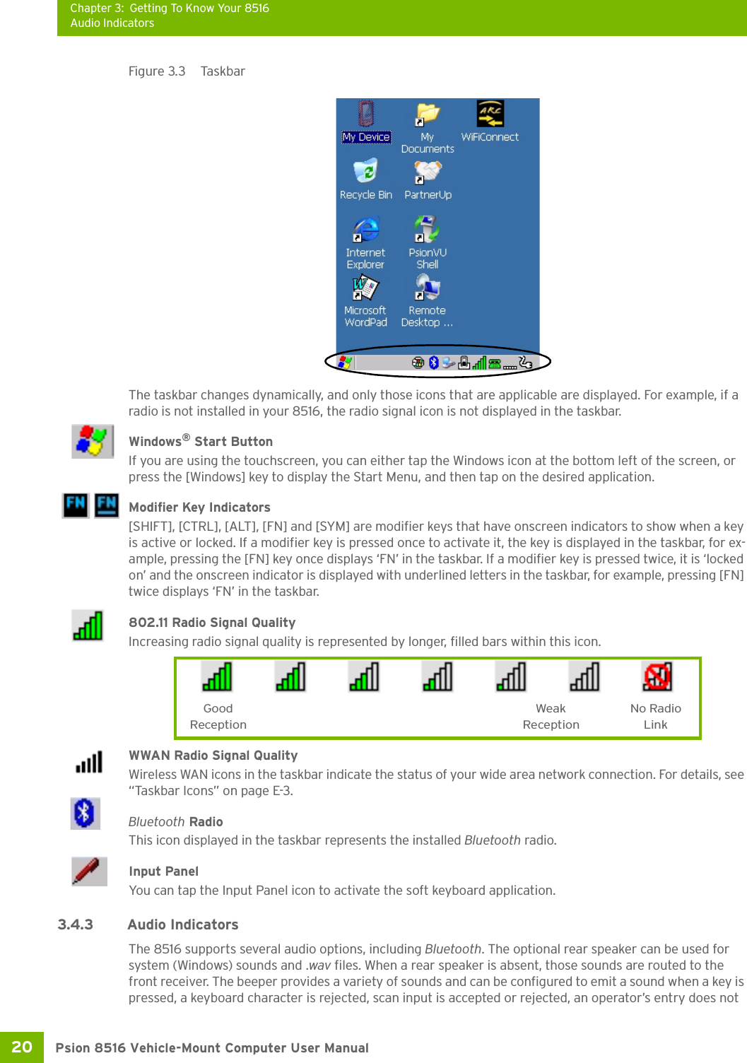 Chapter 3: Getting To Know Your 8516Audio IndicatorsPsion 8516 Vehicle-Mount Computer User Manual20 Figure 3.3  TaskbarThe taskbar changes dynamically, and only those icons that are applicable are displayed. For example, if a radio is not installed in your 8516, the radio signal icon is not displayed in the taskbar.Windows® Start ButtonIf you are using the touchscreen, you can either tap the Windows icon at the bottom left of the screen, or press the [Windows] key to display the Start Menu, and then tap on the desired application.Modifier Key Indicators[SHIFT], [CTRL], [ALT], [FN] and [SYM] are modifier keys that have onscreen indicators to show when a key is active or locked. If a modifier key is pressed once to activate it, the key is displayed in the taskbar, for ex-ample, pressing the [FN] key once displays ‘FN’ in the taskbar. If a modifier key is pressed twice, it is ‘locked on’ and the onscreen indicator is displayed with underlined letters in the taskbar, for example, pressing [FN] twice displays ‘FN’ in the taskbar.802.11 Radio Signal QualityIncreasing radio signal quality is represented by longer, filled bars within this icon.WWAN Radio Signal QualityWireless WAN icons in the taskbar indicate the status of your wide area network connection. For details, see “Taskbar Icons” on page E-3.Bluetooth RadioThis icon displayed in the taskbar represents the installed Bluetooth radio.Input PanelYou can tap the Input Panel icon to activate the soft keyboard application.3.4.3 Audio IndicatorsThe 8516 supports several audio options, including Bluetooth. The optional rear speaker can be used for system (Windows) sounds and .wav files. When a rear speaker is absent, those sounds are routed to the front receiver. The beeper provides a variety of sounds and can be configured to emit a sound when a key is pressed, a keyboard character is rejected, scan input is accepted or rejected, an operator’s entry does not Good No RadioReceptionWeakReception Link