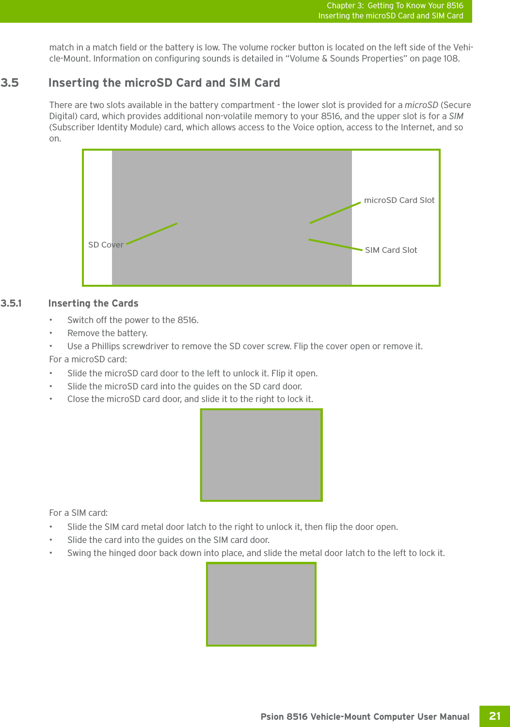 Chapter 3: Getting To Know Your 8516Inserting the microSD Card and SIM Card21 Psion 8516 Vehicle-Mount Computer User Manualmatch in a match field or the battery is low. The volume rocker button is located on the left side of the Vehi-cle-Mount. Information on configuring sounds is detailed in “Volume &amp; Sounds Properties” on page 108.3.5 Inserting the microSD Card and SIM CardThere are two slots available in the battery compartment - the lower slot is provided for a microSD (Secure Digital) card, which provides additional non-volatile memory to your 8516, and the upper slot is for a SIM (Subscriber Identity Module) card, which allows access to the Voice option, access to the Internet, and so on. 3.5.1 Inserting the Cards• Switch off the power to the 8516.• Remove the battery.• Use a Phillips screwdriver to remove the SD cover screw. Flip the cover open or remove it.For a microSD card: • Slide the microSD card door to the left to unlock it. Flip it open.• Slide the microSD card into the guides on the SD card door.• Close the microSD card door, and slide it to the right to lock it.For a SIM card:• Slide the SIM card metal door latch to the right to unlock it, then flip the door open.• Slide the card into the guides on the SIM card door. • Swing the hinged door back down into place, and slide the metal door latch to the left to lock it.SD CovermicroSD Card SlotSIM Card Slot