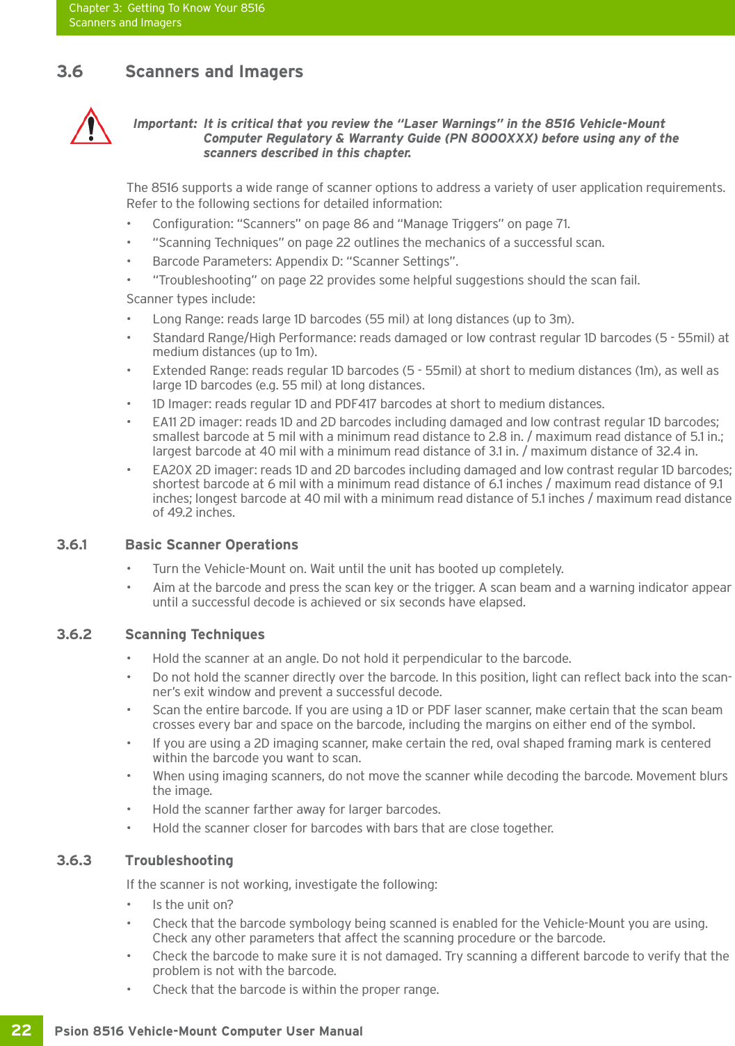 Chapter 3: Getting To Know Your 8516Scanners and ImagersPsion 8516 Vehicle-Mount Computer User Manual22 3.6 Scanners and ImagersThe 8516 supports a wide range of scanner options to address a variety of user application requirements. Refer to the following sections for detailed information:• Configuration: “Scanners” on page 86 and “Manage Triggers” on page 71.• “Scanning Techniques” on page 22 outlines the mechanics of a successful scan.• Barcode Parameters: Appendix D: “Scanner Settings”.• “Troubleshooting” on page 22 provides some helpful suggestions should the scan fail.Scanner types include:• Long Range: reads large 1D barcodes (55 mil) at long distances (up to 3m).• Standard Range/High Performance: reads damaged or low contrast regular 1D barcodes (5 - 55mil) at medium distances (up to 1m).• Extended Range: reads regular 1D barcodes (5 - 55mil) at short to medium distances (1m), as well as large 1D barcodes (e.g. 55 mil) at long distances.• 1D Imager: reads regular 1D and PDF417 barcodes at short to medium distances.• EA11 2D imager: reads 1D and 2D barcodes including damaged and low contrast regular 1D barcodes; smallest barcode at 5 mil with a minimum read distance to 2.8 in. / maximum read distance of 5.1 in.; largest barcode at 40 mil with a minimum read distance of 3.1 in. / maximum distance of 32.4 in. • EA20X 2D imager: reads 1D and 2D barcodes including damaged and low contrast regular 1D barcodes; shortest barcode at 6 mil with a minimum read distance of 6.1 inches / maximum read distance of 9.1 inches; longest barcode at 40 mil with a minimum read distance of 5.1 inches / maximum read distance of 49.2 inches.3.6.1 Basic Scanner Operations• Turn the Vehicle-Mount on. Wait until the unit has booted up completely.• Aim at the barcode and press the scan key or the trigger. A scan beam and a warning indicator appear until a successful decode is achieved or six seconds have elapsed. 3.6.2 Scanning Techniques• Hold the scanner at an angle. Do not hold it perpendicular to the barcode.• Do not hold the scanner directly over the barcode. In this position, light can reflect back into the scan-ner’s exit window and prevent a successful decode.• Scan the entire barcode. If you are using a 1D or PDF laser scanner, make certain that the scan beam crosses every bar and space on the barcode, including the margins on either end of the symbol.• If you are using a 2D imaging scanner, make certain the red, oval shaped framing mark is centered within the barcode you want to scan.• When using imaging scanners, do not move the scanner while decoding the barcode. Movement blurs the image.• Hold the scanner farther away for larger barcodes.• Hold the scanner closer for barcodes with bars that are close together.3.6.3 TroubleshootingIf the scanner is not working, investigate the following:• Is the unit on?• Check that the barcode symbology being scanned is enabled for the Vehicle-Mount you are using. Check any other parameters that affect the scanning procedure or the barcode.• Check the barcode to make sure it is not damaged. Try scanning a different barcode to verify that the problem is not with the barcode.• Check that the barcode is within the proper range.Important: It is critical that you review the “Laser Warnings” in the 8516 Vehicle-Mount Computer Regulatory &amp; Warranty Guide (PN 8000XXX) before using any of the scanners described in this chapter. 