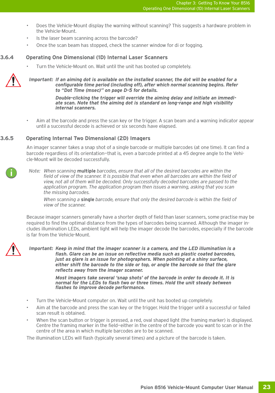 Chapter 3: Getting To Know Your 8516Operating One Dimensional (1D) Internal Laser Scanners23 Psion 8516 Vehicle-Mount Computer User Manual• Does the Vehicle-Mount display the warning without scanning? This suggests a hardware problem in the Vehicle-Mount.• Is the laser beam scanning across the barcode? • Once the scan beam has stopped, check the scanner window for di or fogging.3.6.4 Operating One Dimensional (1D) Internal Laser Scanners• Turn the Vehicle-Mount on. Wait until the unit has booted up completely.• Aim at the barcode and press the scan key or the trigger. A scan beam and a warning indicator appear until a successful decode is achieved or six seconds have elapsed. 3.6.5 Operating Internal Two Dimensional (2D) ImagersAn imager scanner takes a snap shot of a single barcode or multiple barcodes (at one time). It can find a barcode regardless of its orientation—that is, even a barcode printed at a 45 degree angle to the Vehi-cle-Mount will be decoded successfully. Because imager scanners generally have a shorter depth of field than laser scanners, some practise may be required to find the optimal distance from the types of barcodes being scanned. Although the imager in-cludes illumination LEDs, ambient light will help the imager decode the barcodes, especially if the barcode is far from the Vehicle-Mount.• Turn the Vehicle-Mount computer on. Wait until the unit has booted up completely.• Aim at the barcode and press the scan key or the trigger. Hold the trigger until a successful or failed scan result is obtained.• When the scan button or trigger is pressed, a red, oval shaped light (the framing marker) is displayed. Centre the framing marker in the field—either in the centre of the barcode you want to scan or in the centre of the area in which multiple barcodes are to be scanned.The illumination LEDs will flash (typically several times) and a picture of the barcode is taken.Important: If an aiming dot is available on the installed scanner, the dot will be enabled for a configurable time period (including off), after which normal scanning begins. Refer to “Dot Time (msec)” on page D-5 for details. Double-clicking the trigger will override the aiming delay and initiate an immedi-ate scan. Note that the aiming dot is standard on long-range and high visibility internal scanners.Note: When scanning multiple barcodes, ensure that all of the desired barcodes are within the field of view of the scanner. It is possible that even when all barcodes are within the field of view, not all of them will be decoded. Only successfully decoded barcodes are passed to the application program. The application program then issues a warning, asking that you scan the missing barcodes.When scanning a single barcode, ensure that only the desired barcode is within the field of view of the scanner.Important: Keep in mind that the imager scanner is a camera, and the LED illumination is a flash. Glare can be an issue on reflective media such as plastic coated barcodes, just as glare is an issue for photographers. When pointing at a shiny surface, either shift the barcode to the side or top, or angle the barcode so that the glare reflects away from the imager scanner.Most imagers take several ‘snap shots’ of the barcode in order to decode it. It is normal for the LEDs to flash two or three times. Hold the unit steady between flashes to improve decode performance. 