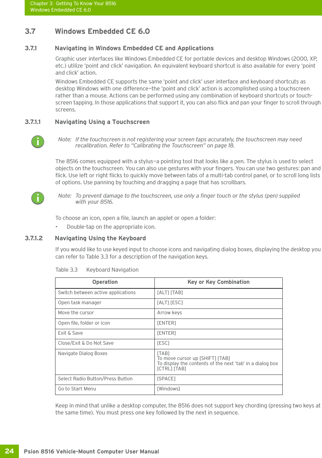 Chapter 3: Getting To Know Your 8516Windows Embedded CE 6.0Psion 8516 Vehicle-Mount Computer User Manual24 3.7 Windows Embedded CE 6.03.7.1 Navigating in Windows Embedded CE and ApplicationsGraphic user interfaces like Windows Embedded CE for portable devices and desktop Windows (2000, XP, etc.) utilize ‘point and click’ navigation. An equivalent keyboard shortcut is also available for every ‘point and click’ action.Windows Embedded CE supports the same ‘point and click’ user interface and keyboard shortcuts as desktop Windows with one difference—the ‘point and click’ action is accomplished using a touchscreen rather than a mouse. Actions can be performed using any combination of keyboard shortcuts or touch-screen tapping. In those applications that support it, you can also flick and pan your finger to scroll through screens.3.7.1.1 Navigating Using a TouchscreenThe 8516 comes equipped with a stylus—a pointing tool that looks like a pen. The stylus is used to select objects on the touchscreen. You can also use gestures with your fingers. You can use two gestures: pan and flick. Use left or right flicks to quickly move between tabs of a multi-tab control panel, or to scroll long lists of options. Use panning by touching and dragging a page that has scrollbars.To choose an icon, open a file, launch an applet or open a folder:• Double-tap on the appropriate icon.3.7.1.2 Navigating Using the KeyboardIf you would like to use keyed input to choose icons and navigating dialog boxes, displaying the desktop you can refer to Table 3.3 for a description of the navigation keys.Keep in mind that unlike a desktop computer, the 8516 does not support key chording (pressing two keys at the same time). You must press one key followed by the next in sequence. Note: If the touchscreen is not registering your screen taps accurately, the touchscreen may need recalibration. Refer to “Calibrating the Touchscreen” on page 18.Note: To prevent damage to the touchscreen, use only a finger touch or the stylus (pen) supplied with your 8516.Table 3.3  Keyboard NavigationOperation Key or Key CombinationSwitch between active applications [ALT] [TAB]Open task manager [ALT] [ESC]Move the cursor Arrow keysOpen file, folder or icon [ENTER]Exit &amp; Save [ENTER]Close/Exit &amp; Do Not Save [ESC]Navigate Dialog Boxes [TAB]To move cursor up [SHIFT] [TAB]To display the contents of the next ‘tab’ in a dialog box [CTRL] [TAB]Select Radio Button/Press Button [SPACE]Go to Start Menu [Windows]