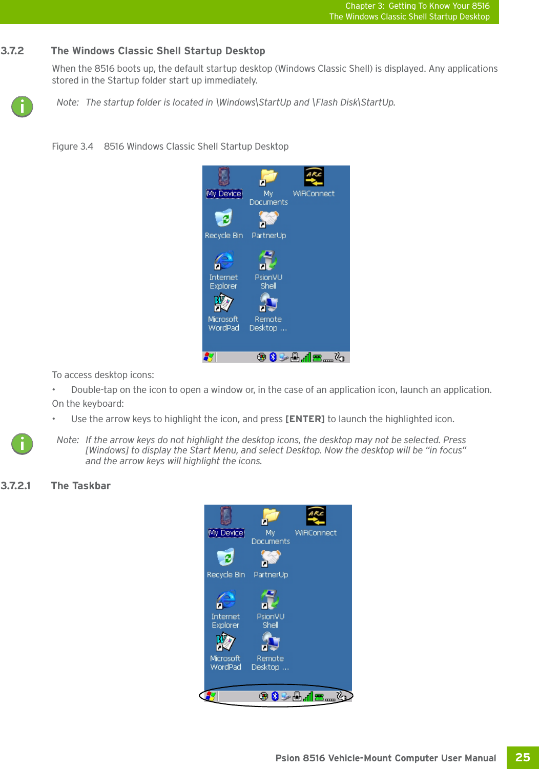 Chapter 3: Getting To Know Your 8516The Windows Classic Shell Startup Desktop25 Psion 8516 Vehicle-Mount Computer User Manual3.7.2 The Windows Classic Shell Startup DesktopWhen the 8516 boots up, the default startup desktop (Windows Classic Shell) is displayed. Any applications stored in the Startup folder start up immediately. Figure 3.4  8516 Windows Classic Shell Startup DesktopTo access desktop icons:• Double-tap on the icon to open a window or, in the case of an application icon, launch an application.On the keyboard:• Use the arrow keys to highlight the icon, and press [ENTER] to launch the highlighted icon.3.7.2.1 The TaskbarNote: The startup folder is located in \Windows\StartUp and \Flash Disk\StartUp.Note: If the arrow keys do not highlight the desktop icons, the desktop may not be selected. Press [Windows] to display the Start Menu, and select Desktop. Now the desktop will be “in focus” and the arrow keys will highlight the icons.