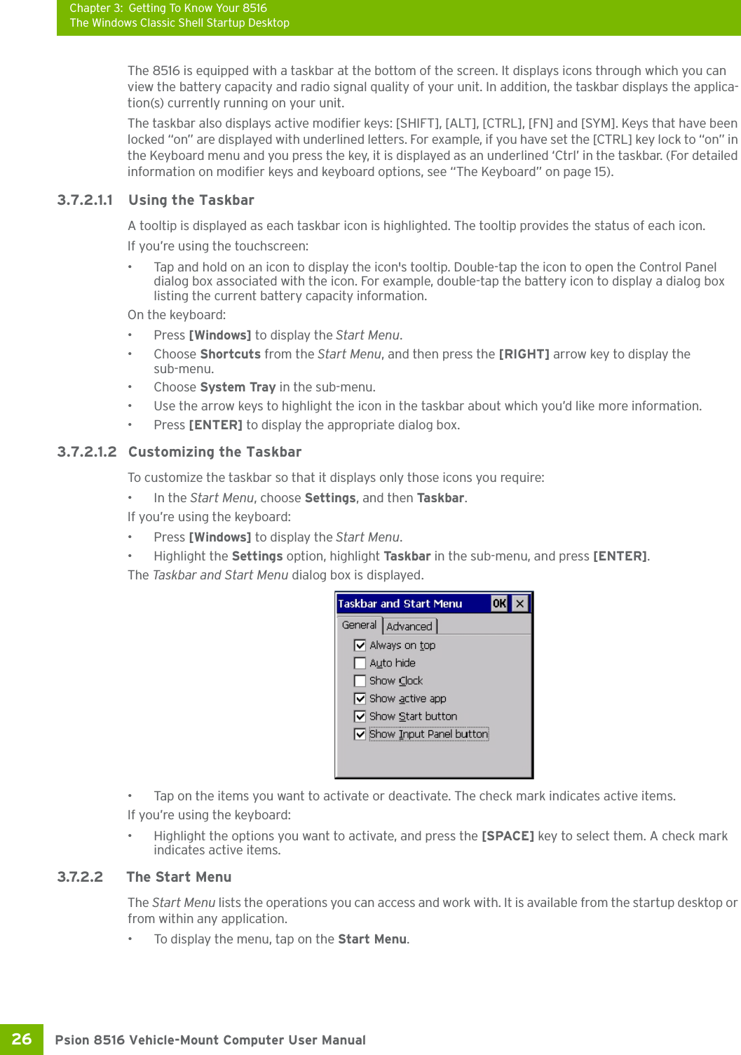 Chapter 3: Getting To Know Your 8516The Windows Classic Shell Startup DesktopPsion 8516 Vehicle-Mount Computer User Manual26 The 8516 is equipped with a taskbar at the bottom of the screen. It displays icons through which you can view the battery capacity and radio signal quality of your unit. In addition, the taskbar displays the applica-tion(s) currently running on your unit.The taskbar also displays active modifier keys: [SHIFT], [ALT], [CTRL], [FN] and [SYM]. Keys that have been locked “on” are displayed with underlined letters. For example, if you have set the [CTRL] key lock to “on” in the Keyboard menu and you press the key, it is displayed as an underlined ‘Ctrl’ in the taskbar. (For detailed information on modifier keys and keyboard options, see “The Keyboard” on page 15).3.7.2.1.1 Using the TaskbarA tooltip is displayed as each taskbar icon is highlighted. The tooltip provides the status of each icon.If you’re using the touchscreen:• Tap and hold on an icon to display the icon&apos;s tooltip. Double-tap the icon to open the Control Panel dialog box associated with the icon. For example, double-tap the battery icon to display a dialog box listing the current battery capacity information.On the keyboard:•Press [Windows] to display the Start Menu.•Choose Shortcuts from the Start Menu, and then press the [RIGHT] arrow key to display the sub-menu.•Choose System Tray in the sub-menu. • Use the arrow keys to highlight the icon in the taskbar about which you’d like more information.•Press [ENTER] to display the appropriate dialog box.3.7.2.1.2 Customizing the TaskbarTo customize the taskbar so that it displays only those icons you require:•In the Start Menu, choose Settings, and then Ta s kb a r .If you’re using the keyboard:•Press [Windows] to display the Start Menu.• Highlight the Settings option, highlight Ta sk b a r  in the sub-menu, and press [ENTER]. The Task bar a nd Start M e n u dialog box is displayed.• Tap on the items you want to activate or deactivate. The check mark indicates active items.If you’re using the keyboard:• Highlight the options you want to activate, and press the [SPACE] key to select them. A check mark indicates active items.3.7.2.2 The Start MenuThe Start Menu lists the operations you can access and work with. It is available from the startup desktop or from within any application.• To display the menu, tap on the Start Menu.