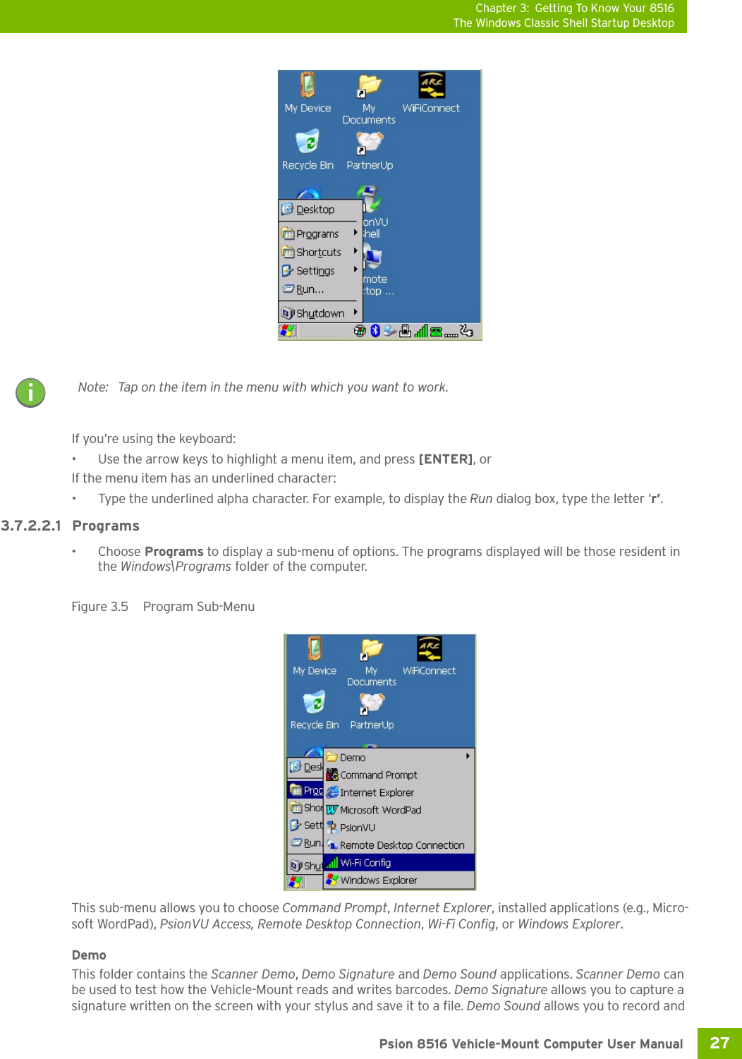 Chapter 3: Getting To Know Your 8516The Windows Classic Shell Startup Desktop27 Psion 8516 Vehicle-Mount Computer User ManualIf you’re using the keyboard:• Use the arrow keys to highlight a menu item, and press [ENTER], or If the menu item has an underlined character:• Type the underlined alpha character. For example, to display the Run dialog box, type the letter ‘r’.3.7.2.2.1 Programs•Choose Programs to display a sub-menu of options. The programs displayed will be those resident in the Windows\Programs folder of the computer.Figure 3.5  Program Sub-MenuThis sub-menu allows you to choose Command Prompt, Internet Explorer, installed applications (e.g., Micro-soft WordPad), PsionVU Access, Remote Desktop Connection, Wi-Fi Config, or Windows Explorer.DemoThis folder contains the Scanner Demo, Demo Signature and Demo Sound applications. Scanner Demo can be used to test how the Vehicle-Mount reads and writes barcodes. Demo Signature allows you to capture a signature written on the screen with your stylus and save it to a file. Demo Sound allows you to record and Note: Tap on the item in the menu with which you want to work.