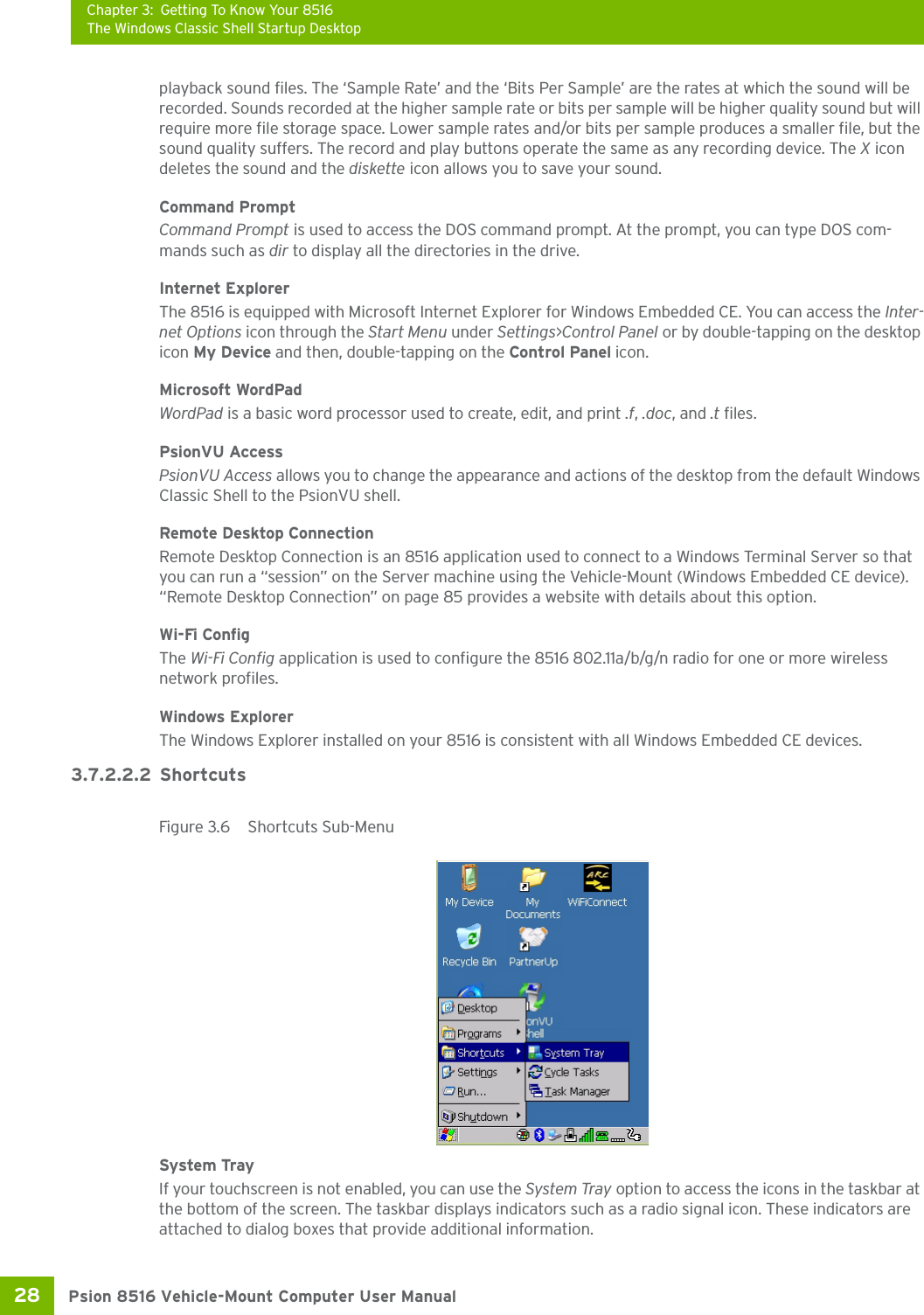 Chapter 3: Getting To Know Your 8516The Windows Classic Shell Startup DesktopPsion 8516 Vehicle-Mount Computer User Manual28 playback sound files. The ‘Sample Rate’ and the ‘Bits Per Sample’ are the rates at which the sound will be recorded. Sounds recorded at the higher sample rate or bits per sample will be higher quality sound but will require more file storage space. Lower sample rates and/or bits per sample produces a smaller file, but the sound quality suffers. The record and play buttons operate the same as any recording device. The X icon deletes the sound and the diskette icon allows you to save your sound.Command PromptCommand Prompt is used to access the DOS command prompt. At the prompt, you can type DOS com-mands such as dir to display all the directories in the drive.Internet ExplorerThe 8516 is equipped with Microsoft Internet Explorer for Windows Embedded CE. You can access the Inter-net Options icon through the Start Menu under Settings&gt;Control Panel or by double-tapping on the desktop icon My Device and then, double-tapping on the Control Panel icon.Microsoft WordPadWordPad is a basic word processor used to create, edit, and print .f, .doc, and .t files.PsionVU AccessPsionVU Access allows you to change the appearance and actions of the desktop from the default Windows Classic Shell to the PsionVU shell.Remote Desktop ConnectionRemote Desktop Connection is an 8516 application used to connect to a Windows Terminal Server so that you can run a “session” on the Server machine using the Vehicle-Mount (Windows Embedded CE device). “Remote Desktop Connection” on page 85 provides a website with details about this option.Wi-Fi ConfigThe Wi-Fi Config application is used to configure the 8516 802.11a/b/g/n radio for one or more wireless network profiles. Windows ExplorerThe Windows Explorer installed on your 8516 is consistent with all Windows Embedded CE devices. 3.7.2.2.2 ShortcutsFigure 3.6  Shortcuts Sub-MenuSystem TrayIf your touchscreen is not enabled, you can use the System Tray option to access the icons in the taskbar at the bottom of the screen. The taskbar displays indicators such as a radio signal icon. These indicators are attached to dialog boxes that provide additional information. 