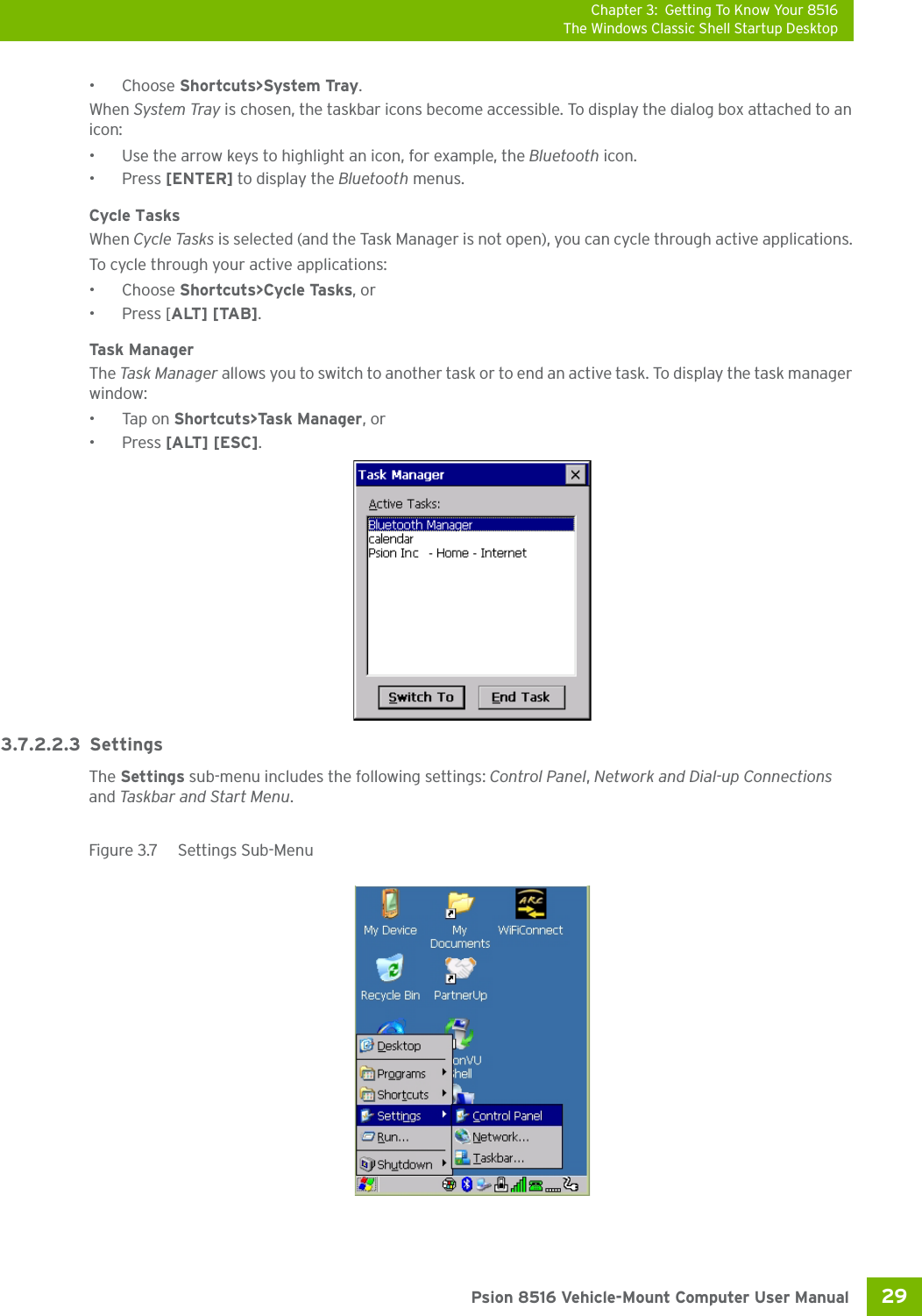 Chapter 3: Getting To Know Your 8516The Windows Classic Shell Startup Desktop29 Psion 8516 Vehicle-Mount Computer User Manual•Choose Shortcuts&gt;System Tray.When System Tray is chosen, the taskbar icons become accessible. To display the dialog box attached to an icon:• Use the arrow keys to highlight an icon, for example, the Bluetooth icon.• Press [ENTER] to display the Bluetooth menus.Cycle TasksWhen Cycle Tasks is selected (and the Task Manager is not open), you can cycle through active applications. To cycle through your active applications:•Choose Shortcuts&gt;Cycle Tasks, or • Press [ALT] [TAB].Task  Ma n ag erThe Tas k  M anag er  allows you to switch to another task or to end an active task. To display the task manager window:•Tap on Shortcuts&gt;Task Manager, or• Press [ALT] [ESC].3.7.2.2.3 SettingsThe Settings sub-menu includes the following settings: Control Panel, Network and Dial-up Connections and Taskbar and Start Menu.Figure 3.7  Settings Sub-Menu