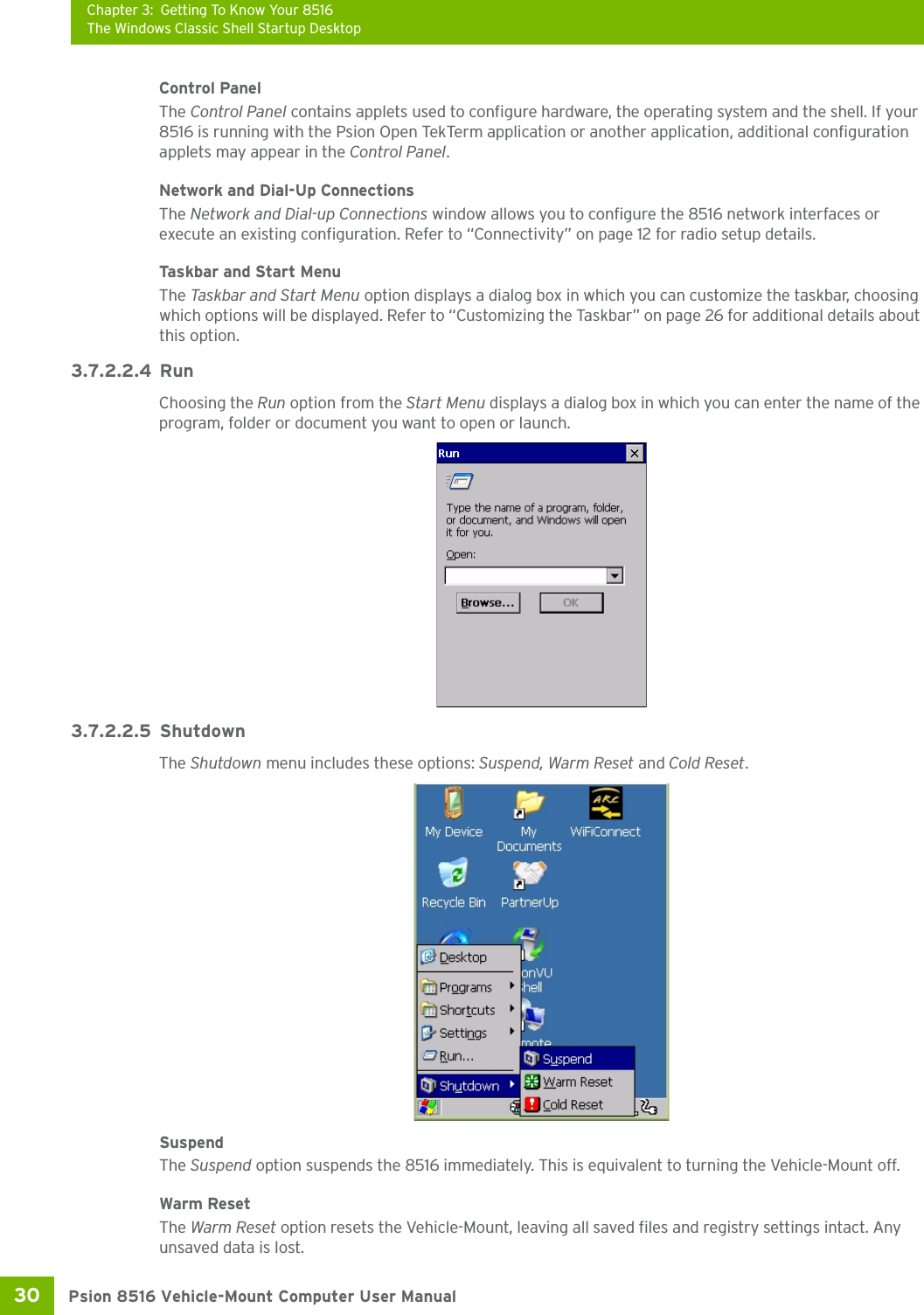 Chapter 3: Getting To Know Your 8516The Windows Classic Shell Startup DesktopPsion 8516 Vehicle-Mount Computer User Manual30 Control PanelThe Control Panel contains applets used to configure hardware, the operating system and the shell. If your 8516 is running with the Psion Open TekTerm application or another application, additional configuration applets may appear in the Control Panel.Network and Dial-Up ConnectionsThe Network and Dial-up Connections window allows you to configure the 8516 network interfaces or execute an existing configuration. Refer to “Connectivity” on page 12 for radio setup details.Taskbar and Start MenuThe Task bar a nd Start M e n u option displays a dialog box in which you can customize the taskbar, choosing which options will be displayed. Refer to “Customizing the Taskbar” on page 26 for additional details about this option.3.7.2.2.4 RunChoosing the Run option from the Start Menu displays a dialog box in which you can enter the name of the program, folder or document you want to open or launch.3.7.2.2.5 ShutdownThe Shutdown menu includes these options: Suspend, Warm Reset and Cold Reset.SuspendThe Suspend option suspends the 8516 immediately. This is equivalent to turning the Vehicle-Mount off.Warm ResetThe Warm Reset option resets the Vehicle-Mount, leaving all saved files and registry settings intact. Any unsaved data is lost.