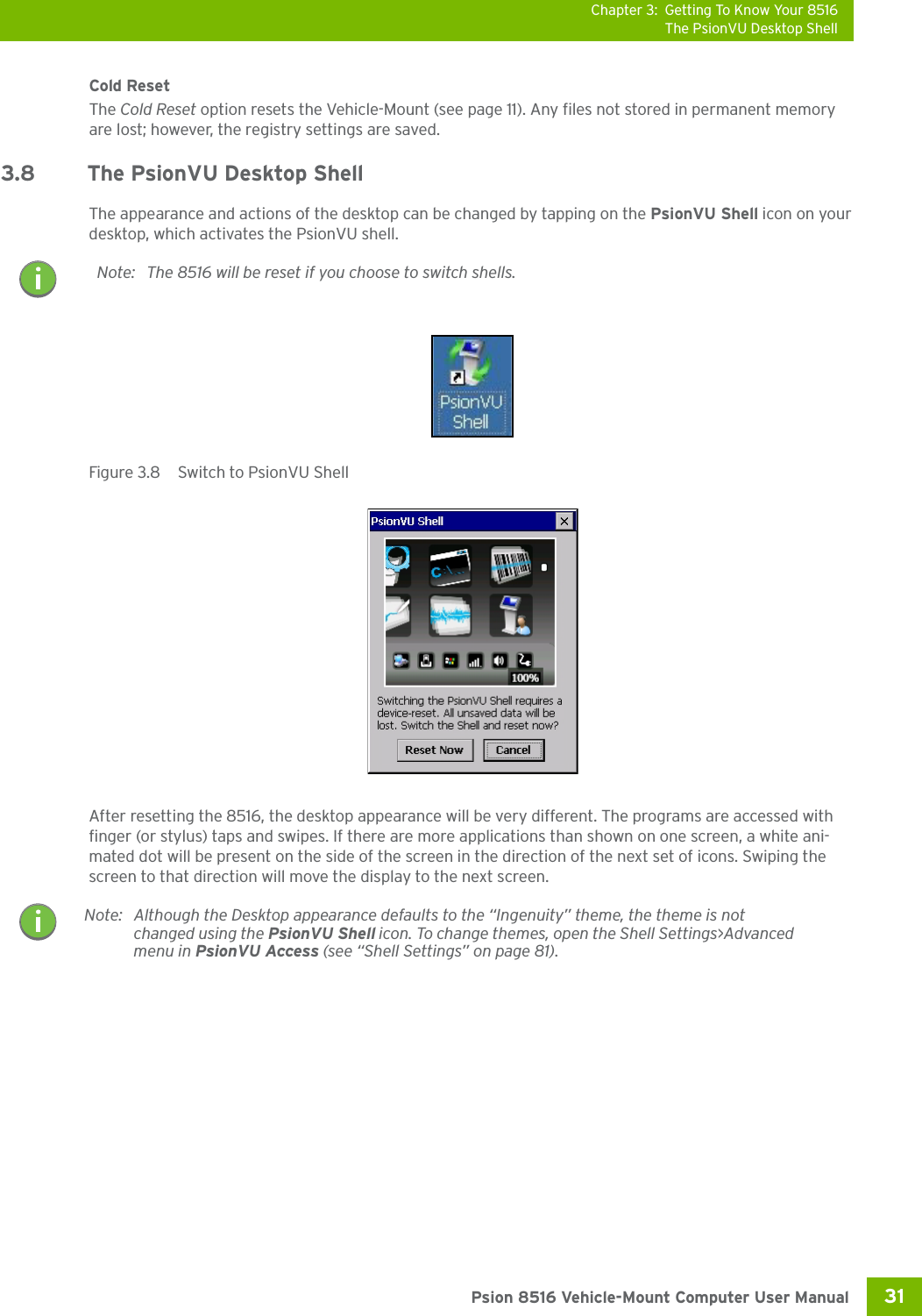 Chapter 3: Getting To Know Your 8516The PsionVU Desktop Shell31 Psion 8516 Vehicle-Mount Computer User ManualCold ResetThe Cold Reset option resets the Vehicle-Mount (see page 11). Any files not stored in permanent memory are lost; however, the registry settings are saved.3.8 The PsionVU Desktop ShellThe appearance and actions of the desktop can be changed by tapping on the PsionVU Shell icon on your desktop, which activates the PsionVU shell. Figure 3.8  Switch to PsionVU ShellAfter resetting the 8516, the desktop appearance will be very different. The programs are accessed with finger (or stylus) taps and swipes. If there are more applications than shown on one screen, a white ani-mated dot will be present on the side of the screen in the direction of the next set of icons. Swiping the screen to that direction will move the display to the next screen. Note: The 8516 will be reset if you choose to switch shells.Note: Although the Desktop appearance defaults to the “Ingenuity” theme, the theme is not changed using the PsionVU Shell icon. To change themes, open the Shell Settings&gt;Advanced menu in PsionVU Access (see “Shell Settings” on page 81).