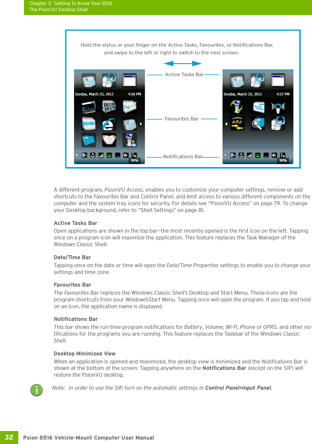 Chapter 3: Getting To Know Your 8516The PsionVU Desktop ShellPsion 8516 Vehicle-Mount Computer User Manual32 A different program, PsionVU Access, enables you to customize your computer settings, remove or add shortcuts to the Favourites Bar and Control Panel, and limit access to various different components on the computer and the system tray icons for security. For details see “PsionVU Access” on page 79. To change your Desktop background, refer to “Shell Settings” on page 81.Active Tasks BarOpen applications are shown in the top bar—the most recently opened is the first icon on the left. Tapping once on a program icon will maximize the application. This feature replaces the Task Manager of the Windows Classic Shell. Date/Time BarTapping once on the date or time will open the Date/Time Properties settings to enable you to change your settings and time zone.Favourites BarThe Favourites Bar replaces the Windows Classic Shell’s Desktop and Start Menu. These icons are the program shortcuts from your Windows\Start Menu. Tapping once will open the program. If you tap and hold on an icon, the application name is displayed.Notifications BarThis bar shows the run-time program notifications for Battery, Volume, Wi-Fi, Phone or GPRS, and other no-tifications for the programs you are running. This feature replaces the Taskbar of the Windows Classic Shell.Desktop Minimized ViewWhen an application is opened and maximized, the desktop view is minimized and the Notifications Bar is shown at the bottom of the screen. Tapping anywhere on the Notifications Bar (except on the SIP) will restore the PsionVU desktop.Hold the stylus or your finger on the Active Tasks, Favourites, or Notifications Bar,Favourites BarNotifications BarActive Tasks Barand swipe to the left or right to switch to the next screen. Note: In order to use the SIP, turn on the automatic settings in Control Panel&gt;Input Panel.