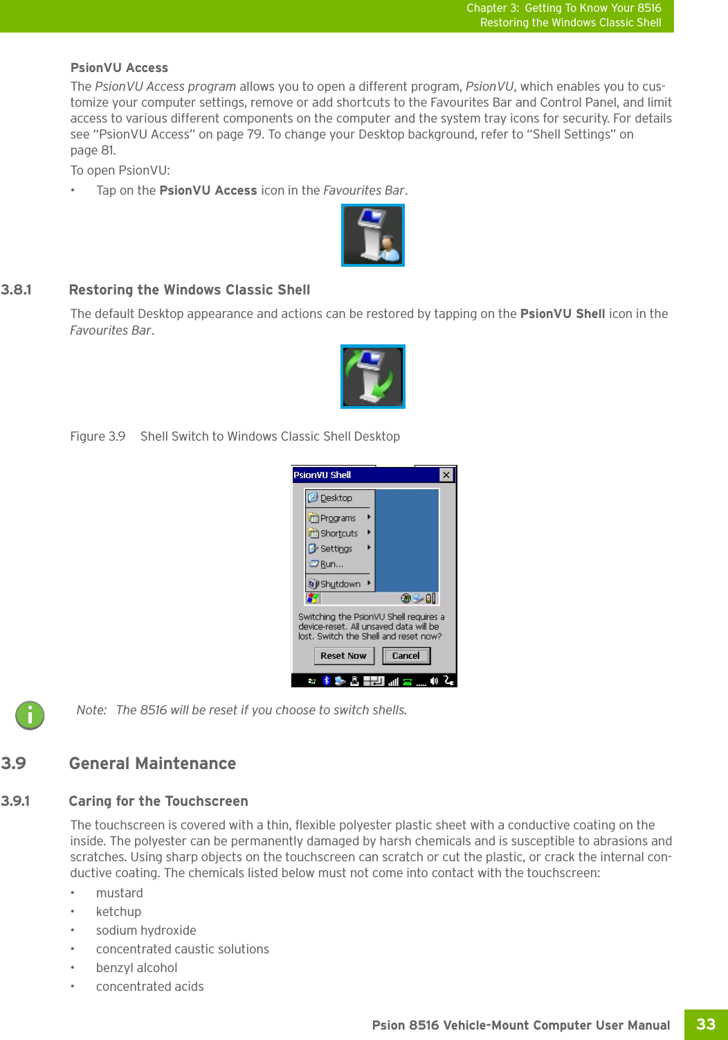 Chapter 3: Getting To Know Your 8516Restoring the Windows Classic Shell33 Psion 8516 Vehicle-Mount Computer User ManualPsionVU AccessThe PsionVU Access program allows you to open a different program, PsionVU, which enables you to cus-tomize your computer settings, remove or add shortcuts to the Favourites Bar and Control Panel, and limit access to various different components on the computer and the system tray icons for security. For details see “PsionVU Access” on page 79. To change your Desktop background, refer to “Shell Settings” on page 81. To open PsionVU:•Tap on the PsionVU Access icon in the Favourites Bar.3.8.1 Restoring the Windows Classic ShellThe default Desktop appearance and actions can be restored by tapping on the PsionVU Shell icon in the Favourites Bar.Figure 3.9  Shell Switch to Windows Classic Shell Desktop3.9 General Maintenance3.9.1 Caring for the TouchscreenThe touchscreen is covered with a thin, flexible polyester plastic sheet with a conductive coating on the inside. The polyester can be permanently damaged by harsh chemicals and is susceptible to abrasions and scratches. Using sharp objects on the touchscreen can scratch or cut the plastic, or crack the internal con-ductive coating. The chemicals listed below must not come into contact with the touchscreen:•mustard• ketchup• sodium hydroxide •concentrated caustic solutions• benzyl alcohol•concentrated acidsNote: The 8516 will be reset if you choose to switch shells.