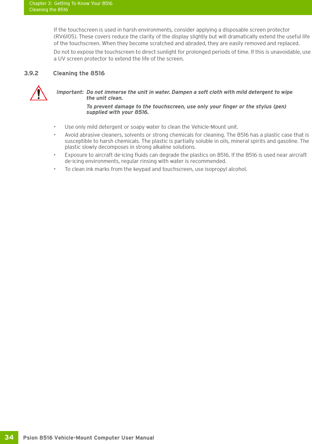 Chapter 3: Getting To Know Your 8516Cleaning the 8516Psion 8516 Vehicle-Mount Computer User Manual34 If the touchscreen is used in harsh environments, consider applying a disposable screen protector (RV6105). These covers reduce the clarity of the display slightly but will dramatically extend the useful life of the touchscreen. When they become scratched and abraded, they are easily removed and replaced.Do not to expose the touchscreen to direct sunlight for prolonged periods of time. If this is unavoidable, use a UV screen protector to extend the life of the screen.3.9.2 Cleaning the 8516• Use only mild detergent or soapy water to clean the Vehicle-Mount unit.• Avoid abrasive cleaners, solvents or strong chemicals for cleaning. The 8516 has a plastic case that is susceptible to harsh chemicals. The plastic is partially soluble in oils, mineral spirits and gasoline. The plastic slowly decomposes in strong alkaline solutions.• Exposure to aircraft de-icing fluids can degrade the plastics on 8516. If the 8516 is used near aircraft de-icing environments, regular rinsing with water is recommended.• To clean ink marks from the keypad and touchscreen, use isopropyl alcohol.Important: Do not immerse the unit in water. Dampen a soft cloth with mild detergent to wipe the unit clean.To prevent damage to the touchscreen, use only your finger or the stylus (pen) supplied with your 8516.