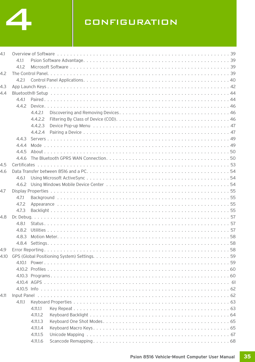 35 Psion 8516 Vehicle-Mount Computer User Manual4CONFIGURATIONCONFIGU RATION 44.1 Overview of Software.....................................................394.1.1 Psion Software Advantage.............................................394.1.2 Microsoft Software.................................................394.2 The Control Panel........................................................394.2.1 Control Panel Applications.............................................404.3 App Launch Keys........................................................424.4 Bluetooth® Setup .......................................................444.4.1 Paired.........................................................444.4.2 Device.........................................................464.4.2.1 Discovering and Removing Devices..................................464.4.2.2 Filtering By Class of Device (COD)...................................464.4.2.3 Device Pop-up Menu ..........................................474.4.2.4 Pairing a Device.............................................474.4.3 Servers........................................................494.4.4 Mode.........................................................494.4.5 About.........................................................504.4.6 The Bluetooth GPRS WAN Connection......................................504.5 Certificates ...........................................................534.6 Data Transfer between 8516 and a PC............................................544.6.1 Using Microsoft ActiveSync............................................544.6.2 Using Windows Mobile Device Center......................................544.7 Display Properties.......................................................554.7.1 Background .....................................................554.7.2 Appearance .....................................................554.7.3 Backlight.......................................................554.8 Dr. Debug.............................................................574.8.1 Status.........................................................574.8.2 Utilities . . ......................................................574.8.3 Motion Meter.....................................................584.8.4 Settings........................................................584.9 Error Reporting.........................................................584.10 GPS (Global Positioning System) Settings..........................................594.10.1 Power.........................................................594.10.2 Profiles........................................................604.10.3 Programs.......................................................604.10.4 AGPS......................................................... 614.10.5 Info ..........................................................624.11 Input Panel ...........................................................624.11.1 Keyboard Properties................................................634.11.1.1 Key Repeat................................................634.11.1.2 Keyboard Backlight...........................................644.11.1.3 Keyboard One Shot Modes.......................................654.11.1.4 Keyboard Macro Keys..........................................654.11.1.5 Unicode Mapping............................................674.11.1.6 Scancode Remapping..........................................68