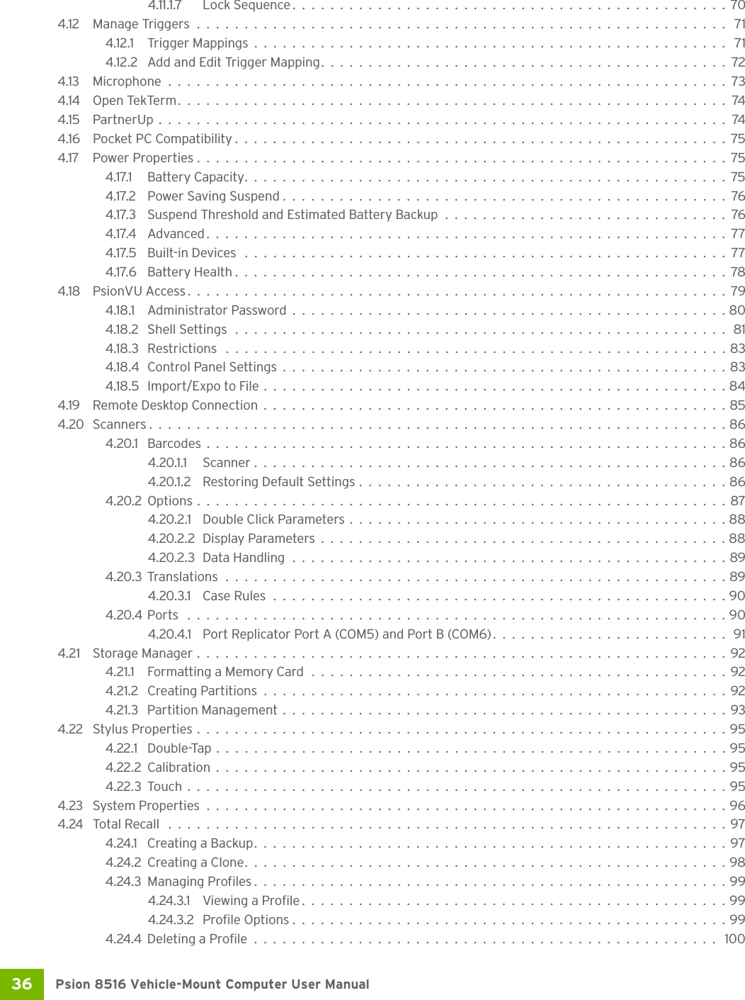 Psion 8516 Vehicle-Mount Computer User Manual36 4.11.1.7 Lock Sequence..............................................704.12 Manage Triggers........................................................ 714.12.1 Trigger Mappings.................................................. 714.12.2 Add and Edit Trigger Mapping...........................................724.13 Microphone...........................................................734.14 Open TekTerm..........................................................744.15 PartnerUp............................................................744.16 Pocket PC Compatibility ....................................................754.17 Power Properties........................................................754.17.1 Battery Capacity...................................................754.17.2 Power Saving Suspend...............................................764.17.3 Suspend Threshold and Estimated Battery Backup..............................764.17.4 Advanced.......................................................774.17.5 Built-in Devices ...................................................774.17.6 Battery Health....................................................784.18 PsionVU Access.........................................................794.18.1 Administrator Password..............................................804.18.2 Shell Settings .................................................... 814.18.3 Restrictions .....................................................834.18.4Control Panel Settings...............................................834.18.5 Import/Expo to File.................................................844.19 Remote Desktop Connection.................................................854.20 Scanners.............................................................864.20.1 Barcodes.......................................................864.20.1.1 Scanner..................................................864.20.1.2 Restoring Default Settings.......................................864.20.2Options........................................................874.20.2.1 Double Click Parameters........................................884.20.2.2Display Parameters...........................................884.20.2.3Data Handling..............................................894.20.3Translations.....................................................894.20.3.1 Case Rules................................................904.20.4Ports .........................................................904.20.4.1 Port Replicator Port A (COM5) and Port B (COM6).........................914.21 Storage Manager........................................................924.21.1 Formatting a Memory Card............................................924.21.2 Creating Partitions.................................................924.21.3 Partition Management...............................................934.22 Stylus Properties........................................................954.22.1 Double-Tap......................................................954.22.2Calibration......................................................954.22.3Touch.........................................................954.23 System Properties.......................................................964.24 Total Recall ...........................................................974.24.1 Creating a Backup..................................................974.24.2Creating a Clone...................................................984.24.3Managing Profiles..................................................994.24.3.1 Viewing a Profile.............................................994.24.3.2 Profile Options..............................................994.24.4Deleting a Profile................................................. 100