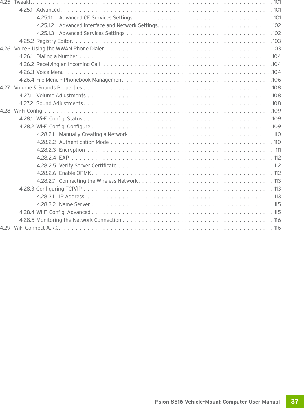 37 Psion 8516 Vehicle-Mount Computer User Manual4.25 TweakIt..............................................................1014.25.1 Advanced.......................................................1014.25.1.1 Advanced CE Services Settings....................................1014.25.1.2 Advanced Interface and Network Settings..............................1024.25.1.3 Advanced Services Settings......................................1024.25.2Registry Editor....................................................1034.26 Voice – Using the WWAN Phone Dialer ...........................................1034.26.1 Dialing a Number..................................................1044.26.2Receiving an Incoming Call ............................................1044.26.3Voice Menu......................................................1044.26.4File Menu – Phonebook Management ......................................1064.27 Volume &amp; Sounds Properties.................................................1084.27.1 Volume Adjustments................................................1084.27.2Sound Adjustments.................................................1084.28 Wi-Fi Config...........................................................1094.28.1 Wi-Fi Config: Status.................................................1094.28.2Wi-Fi Config: Configure...............................................1094.28.2.1 Manually Creating a Network .....................................1104.28.2.2Authentication Mode..........................................1104.28.2.3Encryption................................................ 1114.28.2.4EAP....................................................1124.28.2.5Verify Server Certificate........................................1124.28.2.6Enable OPMK...............................................1124.28.2.7 Connecting the Wireless Network...................................1134.28.3Configuring TCP/IP.................................................1134.28.3.1 IP Address ................................................1134.28.3.2 Name Server...............................................1154.28.4Wi-Fi Config: Advanced...............................................1154.28.5Monitoring the Network Connection.......................................1164.29 WiFi Connect A.R.C........................................................116