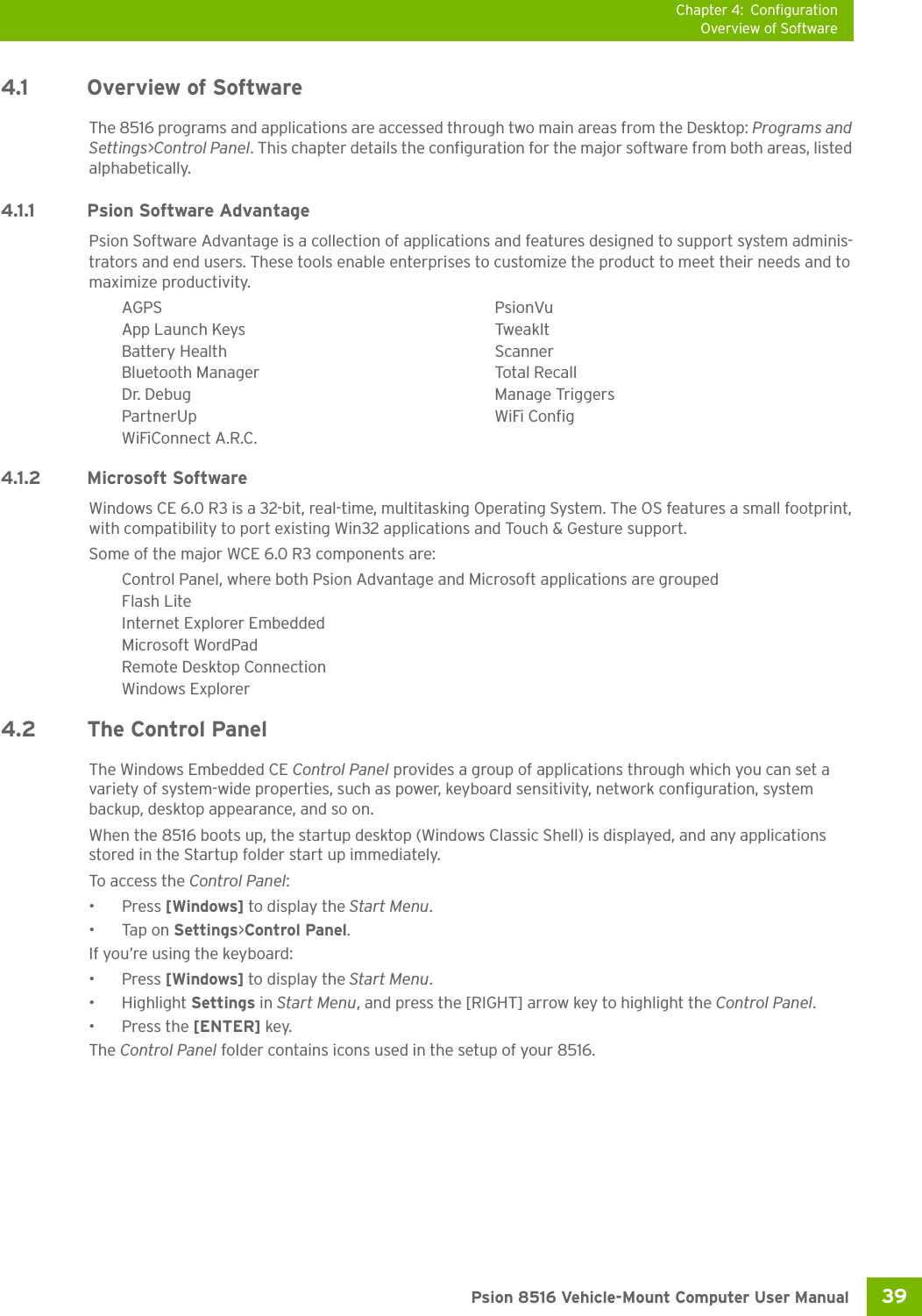 Chapter 4: ConfigurationOverview of Software39 Psion 8516 Vehicle-Mount Computer User Manual4.1 Overview of SoftwareThe 8516 programs and applications are accessed through two main areas from the Desktop: Programs and Settings&gt;Control Panel. This chapter details the configuration for the major software from both areas, listed alphabetically.4.1.1 Psion Software AdvantagePsion Software Advantage is a collection of applications and features designed to support system adminis-trators and end users. These tools enable enterprises to customize the product to meet their needs and to maximize productivity.AGPS PsionVuApp Launch Keys TweakItBattery Health ScannerBluetooth Manager Total RecallDr. Debug Manage TriggersPartnerUp WiFi ConfigWiFiConnect A.R.C.4.1.2 Microsoft SoftwareWindows CE 6.0 R3 is a 32-bit, real-time, multitasking Operating System. The OS features a small footprint, with compatibility to port existing Win32 applications and Touch &amp; Gesture support. Some of the major WCE 6.0 R3 components are:Control Panel, where both Psion Advantage and Microsoft applications are groupedFlash LiteInternet Explorer EmbeddedMicrosoft WordPadRemote Desktop ConnectionWindows Explorer4.2 The Control PanelThe Windows Embedded CE Control Panel provides a group of applications through which you can set a variety of system-wide properties, such as power, keyboard sensitivity, network configuration, system backup, desktop appearance, and so on.When the 8516 boots up, the startup desktop (Windows Classic Shell) is displayed, and any applications stored in the Startup folder start up immediately. To access the Control Panel:• Press [Windows] to display the Start Menu.•Tap on Settings&gt;Control Panel.If you’re using the keyboard:• Press [Windows] to display the Start Menu.• Highlight Settings in Start Menu, and press the [RIGHT] arrow key to highlight the Control Panel.• Press the [ENTER] key.The Control Panel folder contains icons used in the setup of your 8516.