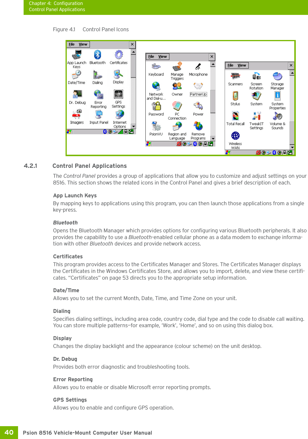 Chapter 4: ConfigurationControl Panel ApplicationsPsion 8516 Vehicle-Mount Computer User Manual40 Figure 4.1  Control Panel Icons4.2.1 Control Panel ApplicationsThe Control Panel provides a group of applications that allow you to customize and adjust settings on your 8516. This section shows the related icons in the Control Panel and gives a brief description of each. App Launch KeysBy mapping keys to applications using this program, you can then launch those applications from a single key-press.BluetoothOpens the Bluetooth Manager which provides options for configuring various Bluetooth peripherals. It also provides the capability to use a Bluetooth-enabled cellular phone as a data modem to exchange informa-tion with other Bluetooth devices and provide network access.CertificatesThis program provides access to the Certificates Manager and Stores. The Certificates Manager displays the Certificates in the Windows Certificates Store, and allows you to import, delete, and view these certifi-cates. “Certificates” on page 53 directs you to the appropriate setup information. Date/TimeAllows you to set the current Month, Date, Time, and Time Zone on your unit.DialingSpecifies dialing settings, including area code, country code, dial type and the code to disable call waiting. You can store multiple patterns—for example, ‘Work’, ‘Home’, and so on using this dialog box.DisplayChanges the display backlight and the appearance (colour scheme) on the unit desktop.Dr. DebugProvides both error diagnostic and troubleshooting tools.Error ReportingAllows you to enable or disable Microsoft error reporting prompts.GPS SettingsAllows you to enable and configure GPS operation.