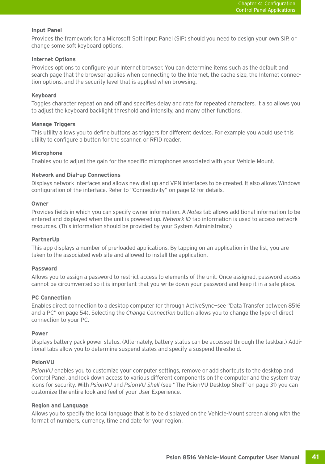 Chapter 4: ConfigurationControl Panel Applications41 Psion 8516 Vehicle-Mount Computer User ManualInput PanelProvides the framework for a Microsoft Soft Input Panel (SIP) should you need to design your own SIP, or change some soft keyboard options.Internet OptionsProvides options to configure your Internet browser. You can determine items such as the default and search page that the browser applies when connecting to the Internet, the cache size, the Internet connec-tion options, and the security level that is applied when browsing.KeyboardToggles character repeat on and off and specifies delay and rate for repeated characters. It also allows you to adjust the keyboard backlight threshold and intensity, and many other functions.Manage Triggers This utility allows you to define buttons as triggers for different devices. For example you would use this utility to configure a button for the scanner, or RFID reader. Microphone Enables you to adjust the gain for the specific microphones associated with your Vehicle-Mount.Network and Dial-up ConnectionsDisplays network interfaces and allows new dial-up and VPN interfaces to be created. It also allows Windows configuration of the interface. Refer to “Connectivity” on page 12 for details.OwnerProvides fields in which you can specify owner information. A Notes tab allows additional information to be entered and displayed when the unit is powered up. Network ID tab information is used to access network resources. (This information should be provided by your System Administrator.)PartnerUpThis app displays a number of pre-loaded applications. By tapping on an application in the list, you are taken to the associated web site and allowed to install the application. PasswordAllows you to assign a password to restrict access to elements of the unit. Once assigned, password access cannot be circumvented so it is important that you write down your password and keep it in a safe place. PC ConnectionEnables direct connection to a desktop computer (or through ActiveSync—see “Data Transfer between 8516 and a PC” on page 54). Selecting the Change Connection button allows you to change the type of direct connection to your PC.PowerDisplays battery pack power status. (Alternately, battery status can be accessed through the taskbar.) Addi-tional tabs allow you to determine suspend states and specify a suspend threshold. PsionVUPsionVU enables you to customize your computer settings, remove or add shortcuts to the desktop and Control Panel, and lock down access to various different components on the computer and the system tray icons for security. With PsionVU and PsionVU Shell (see “The PsionVU Desktop Shell” on page 31) you can customize the entire look and feel of your User Experience. Region and LanguageAllows you to specify the local language that is to be displayed on the Vehicle-Mount screen along with the format of numbers, currency, time and date for your region. 