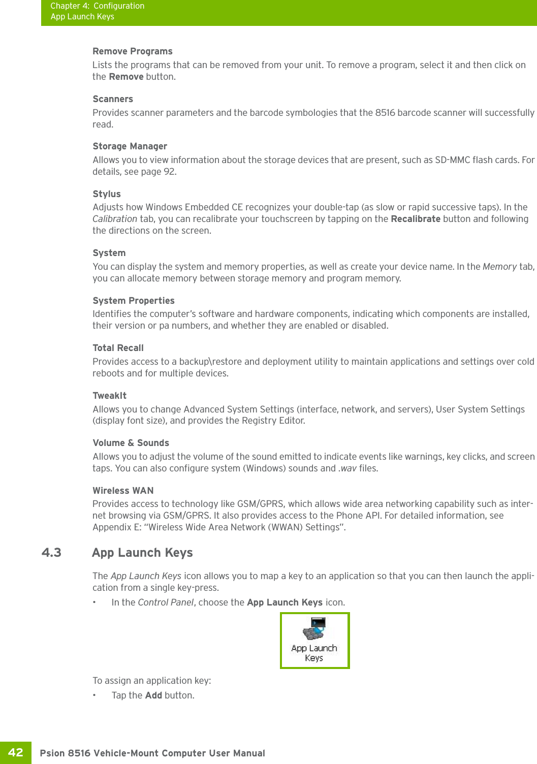 Chapter 4: ConfigurationApp Launch KeysPsion 8516 Vehicle-Mount Computer User Manual42 Remove ProgramsLists the programs that can be removed from your unit. To remove a program, select it and then click on the Remove button.ScannersProvides scanner parameters and the barcode symbologies that the 8516 barcode scanner will successfully read.Storage ManagerAllows you to view information about the storage devices that are present, such as SD-MMC flash cards. For details, see page 92.StylusAdjusts how Windows Embedded CE recognizes your double-tap (as slow or rapid successive taps). In the Calibration tab, you can recalibrate your touchscreen by tapping on the Recalibrate button and following the directions on the screen.SystemYou can display the system and memory properties, as well as create your device name. In the Memory tab, you can allocate memory between storage memory and program memory. System PropertiesIdentifies the computer’s software and hardware components, indicating which components are installed, their version or pa numbers, and whether they are enabled or disabled.Total  Rec al lProvides access to a backup\restore and deployment utility to maintain applications and settings over cold reboots and for multiple devices.TweakItAllows you to change Advanced System Settings (interface, network, and servers), User System Settings (display font size), and provides the Registry Editor.Volume &amp; SoundsAllows you to adjust the volume of the sound emitted to indicate events like warnings, key clicks, and screen taps. You can also configure system (Windows) sounds and .wav files. Wireless WANProvides access to technology like GSM/GPRS, which allows wide area networking capability such as inter-net browsing via GSM/GPRS. It also provides access to the Phone API. For detailed information, see Appendix E: “Wireless Wide Area Network (WWAN) Settings”.4.3 App Launch KeysThe App Launch Keys icon allows you to map a key to an application so that you can then launch the appli-cation from a single key-press.•In the Control Panel, choose the App Launch Keys icon.To assign an application key:• Tap the Add button. 