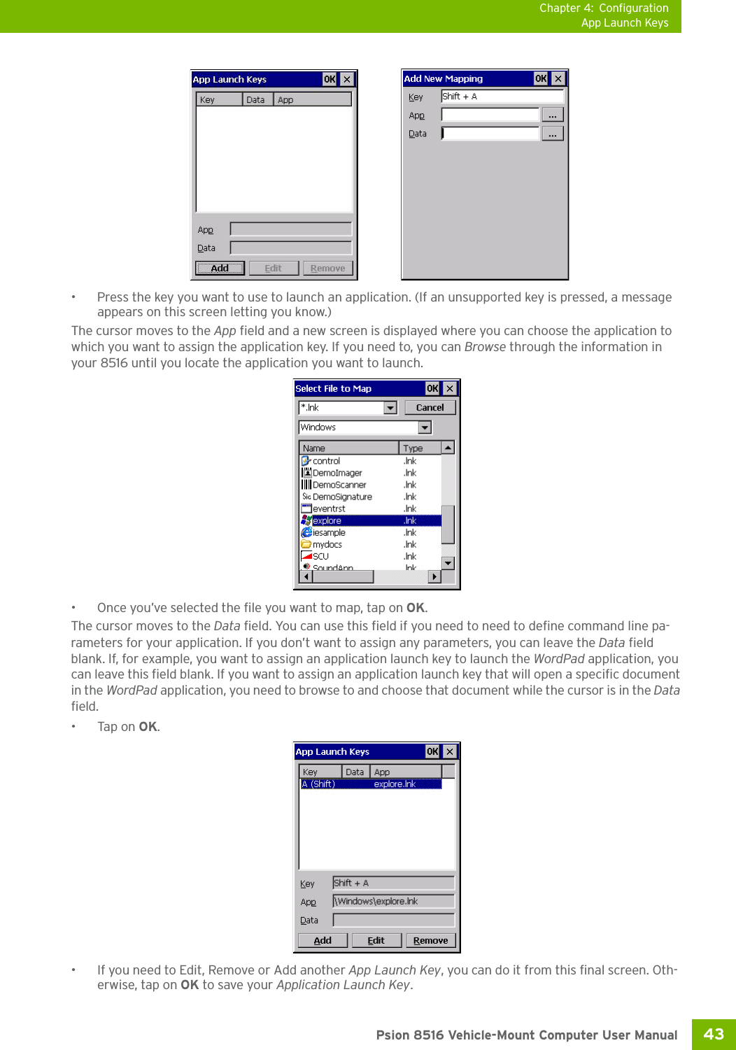 Chapter 4: ConfigurationApp Launch Keys43 Psion 8516 Vehicle-Mount Computer User Manual• Press the key you want to use to launch an application. (If an unsupported key is pressed, a message appears on this screen letting you know.)The cursor moves to the App field and a new screen is displayed where you can choose the application to which you want to assign the application key. If you need to, you can Browse through the information in your 8516 until you locate the application you want to launch. • Once you’ve selected the file you want to map, tap on OK.The cursor moves to the Data field. You can use this field if you need to need to define command line pa-rameters for your application. If you don’t want to assign any parameters, you can leave the Data field blank. If, for example, you want to assign an application launch key to launch the WordPad application, you can leave this field blank. If you want to assign an application launch key that will open a specific document in the WordPad application, you need to browse to and choose that document while the cursor is in the Data field.•Tap on OK.• If you need to Edit, Remove or Add another App Launch Key, you can do it from this final screen. Oth-erwise, tap on OK to save your Application Launch Key.