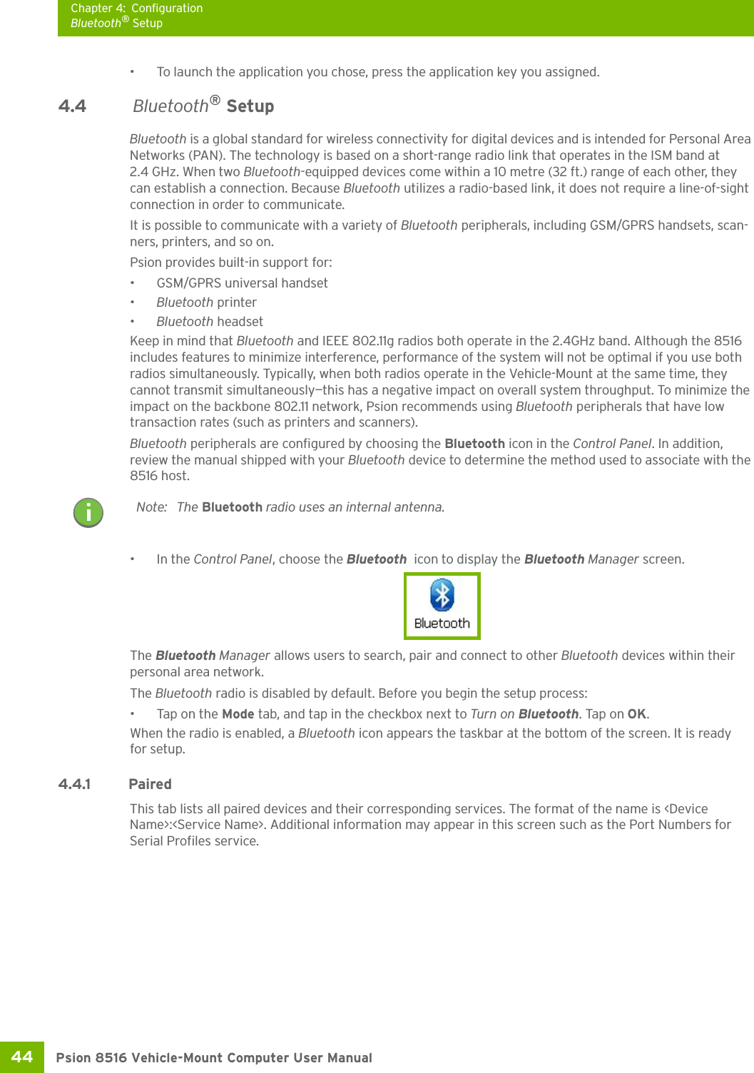 Chapter 4: ConfigurationBluetooth® SetupPsion 8516 Vehicle-Mount Computer User Manual44 • To launch the application you chose, press the application key you assigned.4.4  Bluetooth® SetupBluetooth is a global standard for wireless connectivity for digital devices and is intended for Personal Area Networks (PAN). The technology is based on a short-range radio link that operates in the ISM band at 2.4 GHz. When two Bluetooth-equipped devices come within a 10 metre (32 ft.) range of each other, they can establish a connection. Because Bluetooth utilizes a radio-based link, it does not require a line-of-sight connection in order to communicate. It is possible to communicate with a variety of Bluetooth peripherals, including GSM/GPRS handsets, scan-ners, printers, and so on. Psion provides built-in support for: • GSM/GPRS universal handset•Bluetooth printer•Bluetooth headsetKeep in mind that Bluetooth and IEEE 802.11g radios both operate in the 2.4GHz band. Although the 8516 includes features to minimize interference, performance of the system will not be optimal if you use both radios simultaneously. Typically, when both radios operate in the Vehicle-Mount at the same time, they cannot transmit simultaneously—this has a negative impact on overall system throughput. To minimize the impact on the backbone 802.11 network, Psion recommends using Bluetooth peripherals that have low transaction rates (such as printers and scanners).Bluetooth peripherals are configured by choosing the Bluetooth icon in the Control Panel. In addition, review the manual shipped with your Bluetooth device to determine the method used to associate with the 8516 host.•In the Control Panel, choose the Bluetooth  icon to display the Bluetooth Manager screen.The Bluetooth Manager allows users to search, pair and connect to other Bluetooth devices within their personal area network.The Bluetooth radio is disabled by default. Before you begin the setup process:• Tap on the Mode tab, and tap in the checkbox next to Turn on Bluetooth. Tap on OK. When the radio is enabled, a Bluetooth icon appears the taskbar at the bottom of the screen. It is ready for setup.4.4.1 Paired This tab lists all paired devices and their corresponding services. The format of the name is &lt;Device Name&gt;:&lt;Service Name&gt;. Additional information may appear in this screen such as the Port Numbers for Serial Profiles service.Note: The Bluetooth radio uses an internal antenna.