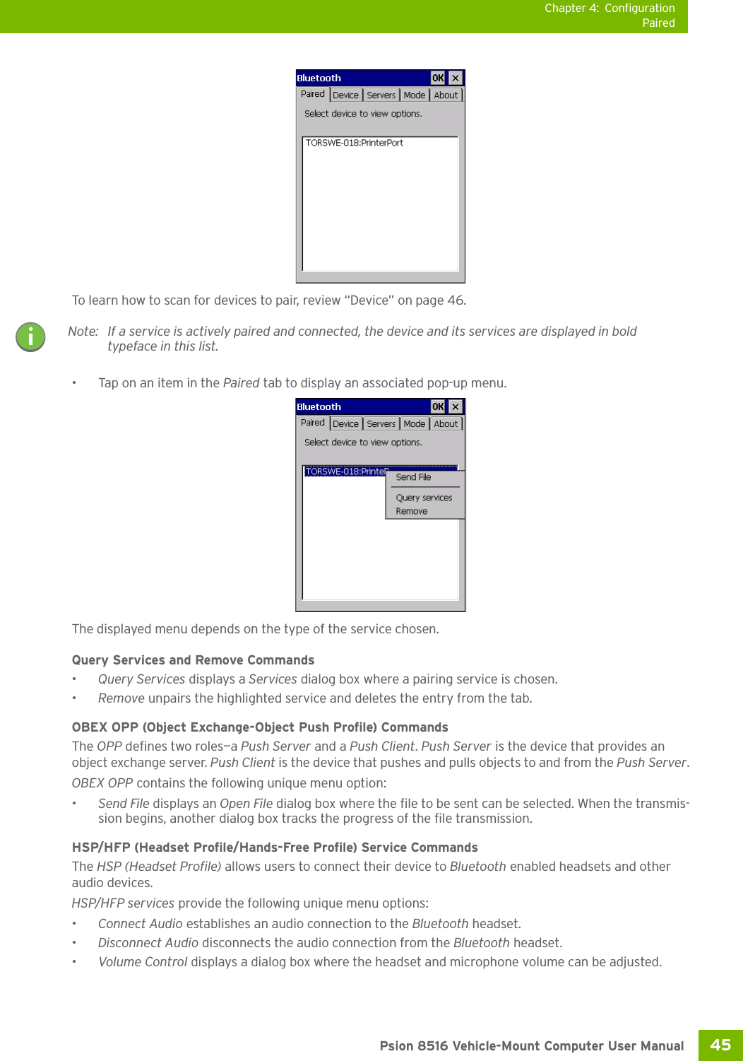 Chapter 4: ConfigurationPaired45 Psion 8516 Vehicle-Mount Computer User ManualTo learn how to scan for devices to pair, review “Device” on page 46.• Tap on an item in the Paired tab to display an associated pop-up menu.The displayed menu depends on the type of the service chosen. Query Services and Remove Commands•Query Services displays a Services dialog box where a pairing service is chosen. •Remove unpairs the highlighted service and deletes the entry from the tab.OBEX OPP (Object Exchange-Object Push Profile) CommandsThe OPP defines two roles—a Push Server and a Push Client. Push Server is the device that provides an object exchange server. Push Client is the device that pushes and pulls objects to and from the Push Server.OBEX OPP contains the following unique menu option:•Send File displays an Open File dialog box where the file to be sent can be selected. When the transmis-sion begins, another dialog box tracks the progress of the file transmission.HSP/HFP (Headset Profile/Hands-Free Profile) Service CommandsThe HSP (Headset Profile) allows users to connect their device to Bluetooth enabled headsets and other audio devices.HSP/HFP services provide the following unique menu options:•Connect Audio establishes an audio connection to the Bluetooth headset.•Disconnect Audio disconnects the audio connection from the Bluetooth headset.•Volume Control displays a dialog box where the headset and microphone volume can be adjusted.Note: If a service is actively paired and connected, the device and its services are displayed in bold typeface in this list.