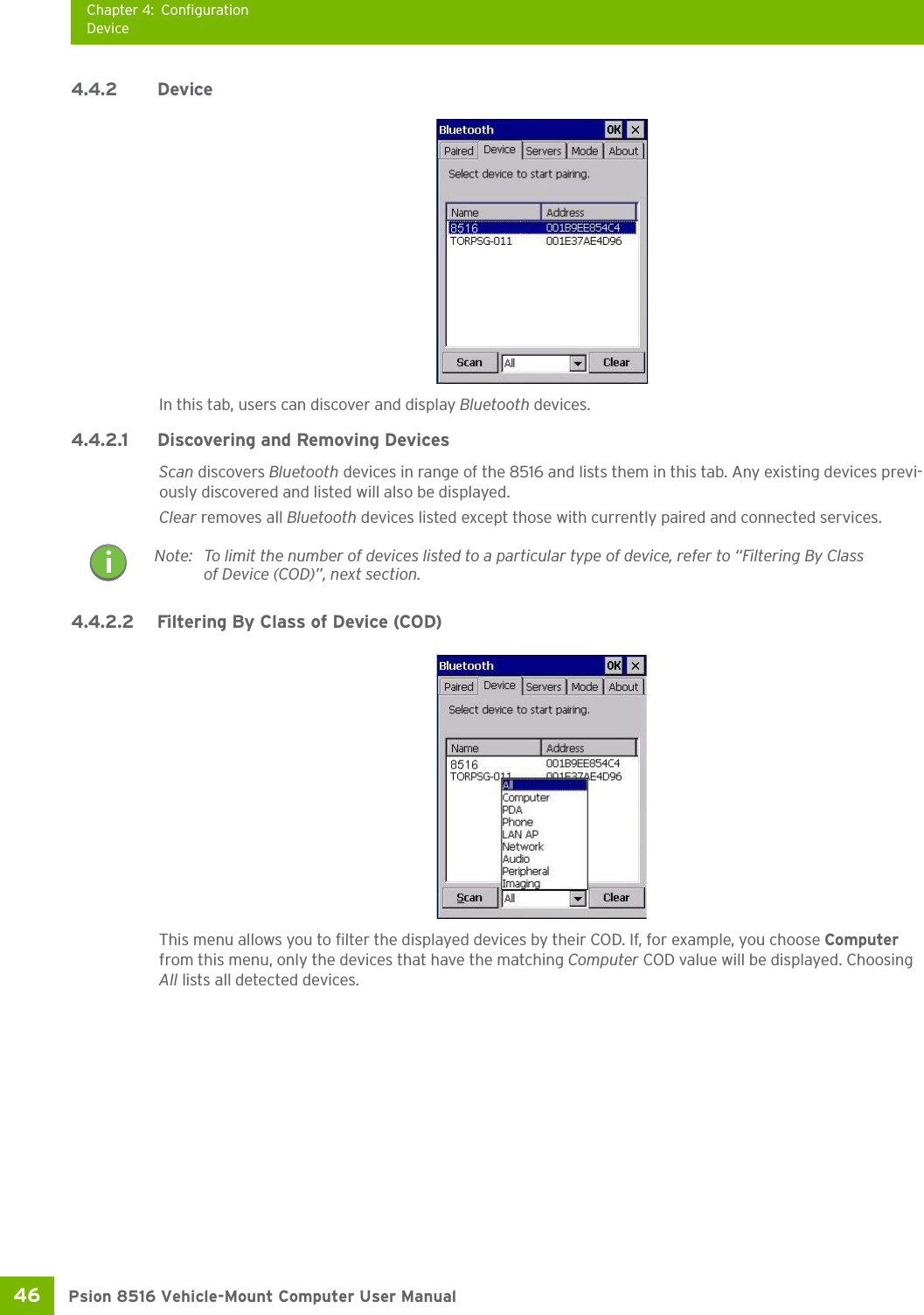 Chapter 4: ConfigurationDevicePsion 8516 Vehicle-Mount Computer User Manual46 4.4.2 Device In this tab, users can discover and display Bluetooth devices.4.4.2.1 Discovering and Removing DevicesScan discovers Bluetooth devices in range of the 8516 and lists them in this tab. Any existing devices previ-ously discovered and listed will also be displayed. Clear removes all Bluetooth devices listed except those with currently paired and connected services.4.4.2.2 Filtering By Class of Device (COD)This menu allows you to filter the displayed devices by their COD. If, for example, you choose Computer from this menu, only the devices that have the matching Computer COD value will be displayed. Choosing All lists all detected devices.Note: To limit the number of devices listed to a particular type of device, refer to “Filtering By Class of Device (COD)”, next section.