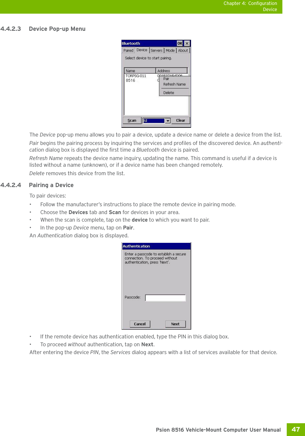 Chapter 4: ConfigurationDevice47 Psion 8516 Vehicle-Mount Computer User Manual4.4.2.3 Device Pop-up MenuThe Device pop-up menu allows you to pair a device, update a device name or delete a device from the list.Pair begins the pairing process by inquiring the services and profiles of the discovered device. An authenti-cation dialog box is displayed the first time a Bluetooth device is paired.Refresh Name repeats the device name inquiry, updating the name. This command is useful if a device is listed without a name (unknown), or if a device name has been changed remotely. Delete removes this device from the list.4.4.2.4 Pairing a DeviceTo pair devices:• Follow the manufacturer’s instructions to place the remote device in pairing mode.• Choose the Devices tab and Scan for devices in your area.• When the scan is complete, tap on the device to which you want to pair.• In the pop-up Device menu, tap on Pair.An Authentication dialog box is displayed.• If the remote device has authentication enabled, type the PIN in this dialog box.• To proceed without authentication, tap on Next.After entering the device PIN, the Services dialog appears with a list of services available for that device.