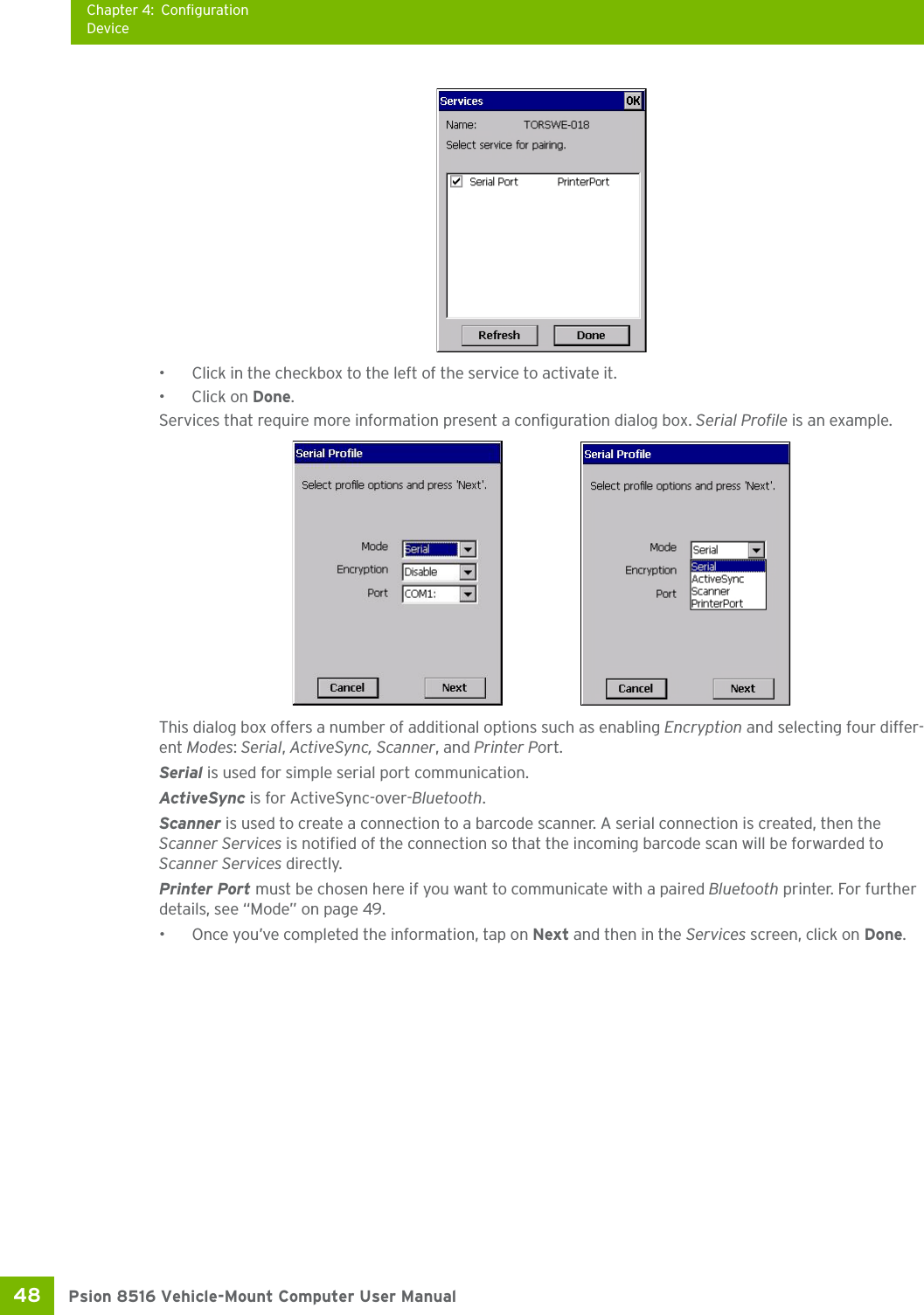 Chapter 4: ConfigurationDevicePsion 8516 Vehicle-Mount Computer User Manual48 • Click in the checkbox to the left of the service to activate it. • Click on Done.Services that require more information present a configuration dialog box. Serial Profile is an example.This dialog box offers a number of additional options such as enabling Encryption and selecting four differ-ent Modes: Serial, ActiveSync, Scanner, and Printer Port.Serial is used for simple serial port communication.ActiveSync is for ActiveSync-over-Bluetooth.Scanner is used to create a connection to a barcode scanner. A serial connection is created, then the Scanner Services is notified of the connection so that the incoming barcode scan will be forwarded to Scanner Services directly. Printer Port must be chosen here if you want to communicate with a paired Bluetooth printer. For further details, see “Mode” on page 49.• Once you’ve completed the information, tap on Next and then in the Services screen, click on Done.