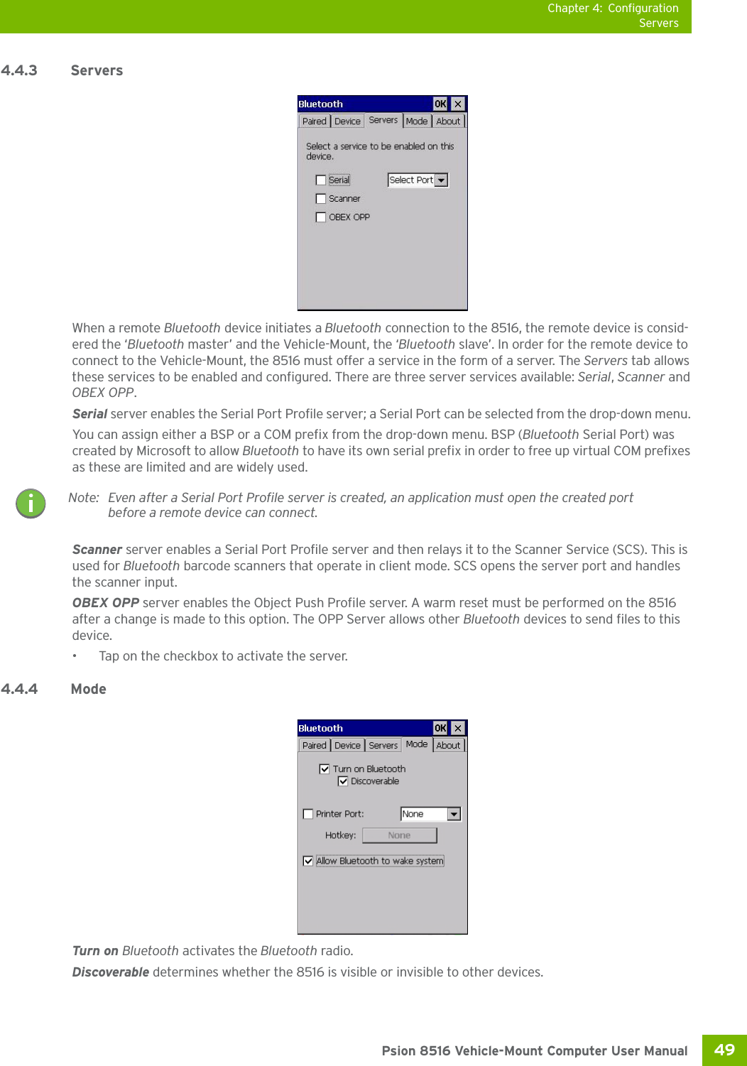 Chapter 4: ConfigurationServers49 Psion 8516 Vehicle-Mount Computer User Manual4.4.3 Servers When a remote Bluetooth device initiates a Bluetooth connection to the 8516, the remote device is consid-ered the ‘Bluetooth master’ and the Vehicle-Mount, the ‘Bluetooth slave’. In order for the remote device to connect to the Vehicle-Mount, the 8516 must offer a service in the form of a server. The Servers tab allows these services to be enabled and configured. There are three server services available: Serial, Scanner and OBEX OPP.Serial server enables the Serial Port Profile server; a Serial Port can be selected from the drop-down menu. You can assign either a BSP or a COM prefix from the drop-down menu. BSP (Bluetooth Serial Port) was created by Microsoft to allow Bluetooth to have its own serial prefix in order to free up virtual COM prefixes as these are limited and are widely used. Scanner server enables a Serial Port Profile server and then relays it to the Scanner Service (SCS). This is used for Bluetooth barcode scanners that operate in client mode. SCS opens the server port and handles the scanner input.OBEX OPP server enables the Object Push Profile server. A warm reset must be performed on the 8516 after a change is made to this option. The OPP Server allows other Bluetooth devices to send files to this device.• Tap on the checkbox to activate the server.4.4.4 Mode Turn on Bluetooth activates the Bluetooth radio.Discoverable determines whether the 8516 is visible or invisible to other devices.Note: Even after a Serial Port Profile server is created, an application must open the created port before a remote device can connect.