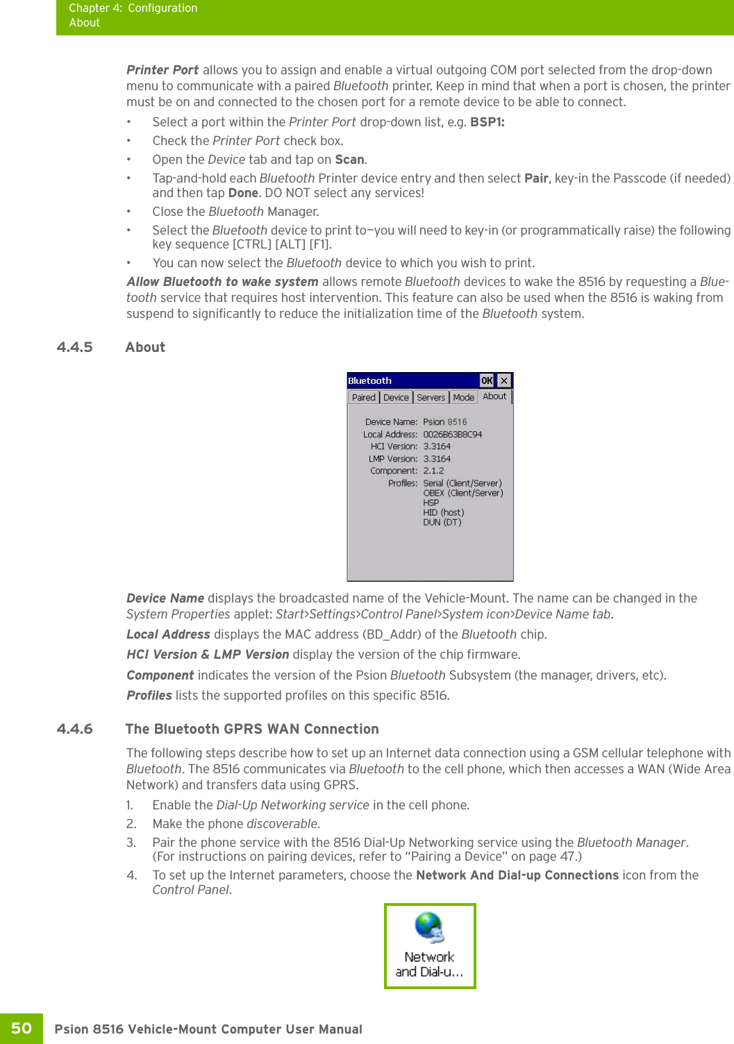 Chapter 4: ConfigurationAboutPsion 8516 Vehicle-Mount Computer User Manual50 Printer Port allows you to assign and enable a virtual outgoing COM port selected from the drop-down menu to communicate with a paired Bluetooth printer. Keep in mind that when a port is chosen, the printer must be on and connected to the chosen port for a remote device to be able to connect.• Select a port within the Printer Port drop-down list, e.g. BSP1: • Check the Printer Port check box.•Open the Device tab and tap on Scan. • Tap-and-hold each Bluetooth Printer device entry and then select Pair, key-in the Passcode (if needed) and then tap Done. DO NOT select any services!•Close the Bluetooth Manager.• Select the Bluetooth device to print to—you will need to key-in (or programmatically raise) the following key sequence [CTRL] [ALT] [F1].• You can now select the Bluetooth device to which you wish to print. Allow Bluetooth to wake system allows remote Bluetooth devices to wake the 8516 by requesting a Blue-tooth service that requires host intervention. This feature can also be used when the 8516 is waking from suspend to significantly to reduce the initialization time of the Bluetooth system.4.4.5 About Device Name displays the broadcasted name of the Vehicle-Mount. The name can be changed in the System Properties applet: Start&gt;Settings&gt;Control Panel&gt;System icon&gt;Device Name tab.Local Address displays the MAC address (BD_Addr) of the Bluetooth chip.HCI Version &amp; LMP Version display the version of the chip firmware.Component indicates the version of the Psion Bluetooth Subsystem (the manager, drivers, etc).Profiles lists the supported profiles on this specific 8516.4.4.6 The Bluetooth GPRS WAN ConnectionThe following steps describe how to set up an Internet data connection using a GSM cellular telephone with Bluetooth. The 8516 communicates via Bluetooth to the cell phone, which then accesses a WAN (Wide Area Network) and transfers data using GPRS.1. Enable the Dial-Up Networking service in the cell phone.2. Make the phone discoverable.3. Pair the phone service with the 8516 Dial-Up Networking service using the Bluetooth Manager. (For instructions on pairing devices, refer to “Pairing a Device” on page 47.)4. To set up the Internet parameters, choose the Network And Dial-up Connections icon from the Control Panel. 