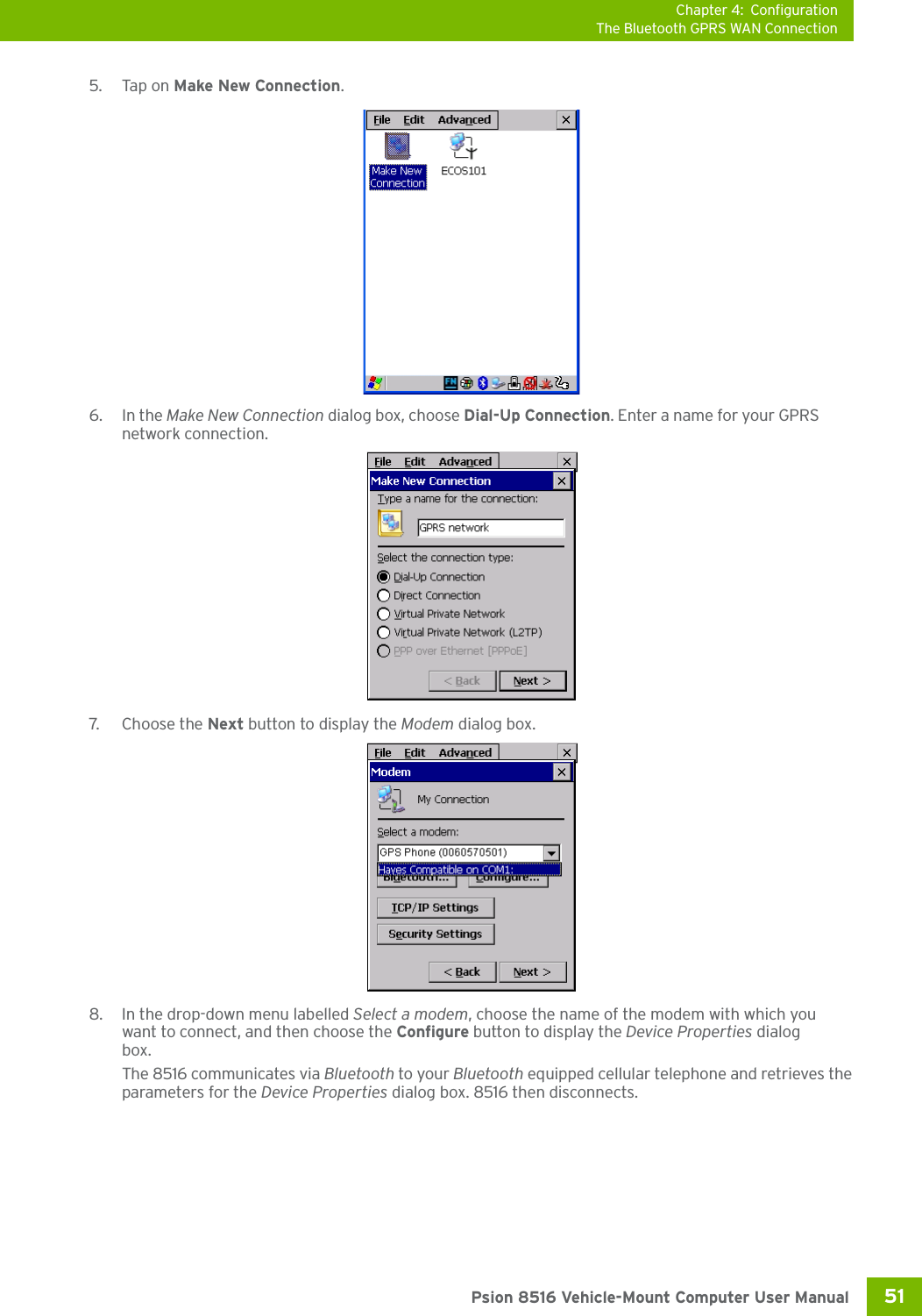 Chapter 4: ConfigurationThe Bluetooth GPRS WAN Connection51 Psion 8516 Vehicle-Mount Computer User Manual5. Tap on Make New Connection.6. In the Make New Connection dialog box, choose Dial-Up Connection. Enter a name for your GPRS network connection.7. Ch oos e  t h e  Next button to display the Modem dialog box.8. In the drop-down menu labelled Select a modem, choose the name of the modem with which you want to connect, and then choose the Configure button to display the Device Properties dialog box.The 8516 communicates via Bluetooth to your Bluetooth equipped cellular telephone and retrieves the parameters for the Device Properties dialog box. 8516 then disconnects.