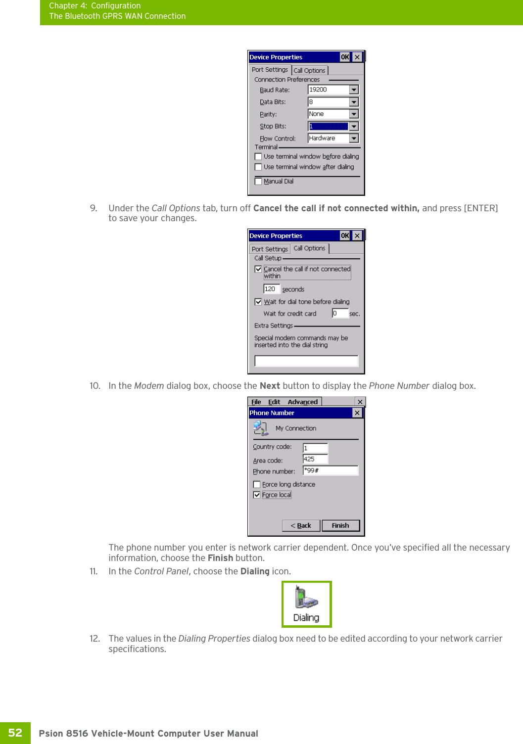 Chapter 4: ConfigurationThe Bluetooth GPRS WAN ConnectionPsion 8516 Vehicle-Mount Computer User Manual52 9. Under the Call Options tab, turn off Cancel the call if not connected within, and press [ENTER] to save your changes.10. In the Modem dialog box, choose the Next button to display the Phone Number dialog box.The phone number you enter is network carrier dependent. Once you’ve specified all the necessary information, choose the Finish button.11. In the Control Panel, choose the Dialing icon.12. The values in the Dialing Properties dialog box need to be edited according to your network carrier specifications.