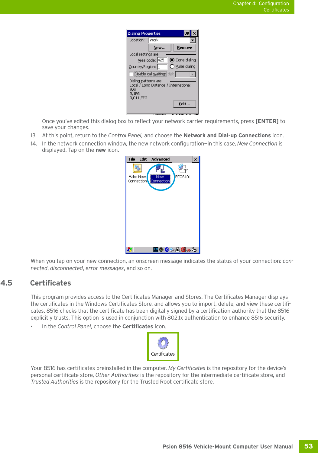 Chapter 4: ConfigurationCertificates53 Psion 8516 Vehicle-Mount Computer User ManualOnce you’ve edited this dialog box to reflect your network carrier requirements, press [ENTER] to save your changes.13. At this point, return to the Control Panel, and choose the Network and Dial-up Connections icon.14. In the network connection window, the new network configuration—in this case, New Connection is displayed. Tap on the new icon.When you tap on your new connection, an onscreen message indicates the status of your connection: con-nected, disconnected, error messages, and so on. 4.5 CertificatesThis program provides access to the Certificates Manager and Stores. The Certificates Manager displays the certificates in the Windows Certificates Store, and allows you to import, delete, and view these certifi-cates. 8516 checks that the certificate has been digitally signed by a certification authority that the 8516 explicitly trusts. This option is used in conjunction with 802.1x authentication to enhance 8516 security.•In the Control Panel, choose the Certificates icon.Your 8516 has certificates preinstalled in the computer. My Certificates is the repository for the device’s personal certificate store, Other Authorities is the repository for the intermediate certificate store, and Trusted Authorities is the repository for the Trusted Root certificate store. 