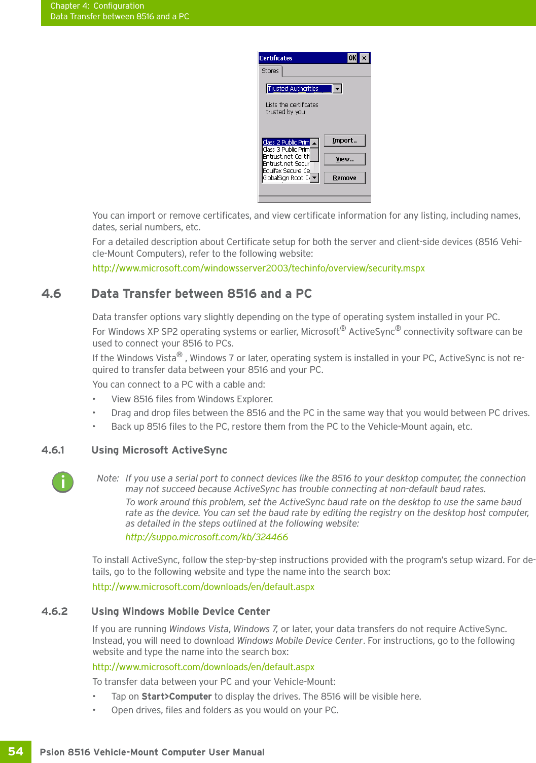 Chapter 4: ConfigurationData Transfer between 8516 and a PCPsion 8516 Vehicle-Mount Computer User Manual54 You can import or remove certificates, and view certificate information for any listing, including names, dates, serial numbers, etc.For a detailed description about Certificate setup for both the server and client-side devices (8516 Vehi-cle-Mount Computers), refer to the following website:http://www.microsoft.com/windowsserver2003/techinfo/overview/security.mspx4.6 Data Transfer between 8516 and a PC Data transfer options vary slightly depending on the type of operating system installed in your PC. For Windows XP SP2 operating systems or earlier, Microsoft® ActiveSync® connectivity software can be used to connect your 8516 to PCs. If the Windows Vista® , Windows 7 or later, operating system is installed in your PC, ActiveSync is not re-quired to transfer data between your 8516 and your PC.You can connect to a PC with a cable and:• View 8516 files from Windows Explorer.• Drag and drop files between the 8516 and the PC in the same way that you would between PC drives.• Back up 8516 files to the PC, restore them from the PC to the Vehicle-Mount again, etc.4.6.1 Using Microsoft ActiveSyncTo install ActiveSync, follow the step-by-step instructions provided with the program’s setup wizard. For de-tails, go to the following website and type the name into the search box: http://www.microsoft.com/downloads/en/default.aspx 4.6.2 Using Windows Mobile Device CenterIf you are running Windows Vista, Windows 7, or later, your data transfers do not require ActiveSync. Instead, you will need to download Windows Mobile Device Center. For instructions, go to the following website and type the name into the search box: http://www.microsoft.com/downloads/en/default.aspx To transfer data between your PC and your Vehicle-Mount:•Tap on Start&gt;Computer to display the drives. The 8516 will be visible here.• Open drives, files and folders as you would on your PC.Note: If you use a serial port to connect devices like the 8516 to your desktop computer, the connection may not succeed because ActiveSync has trouble connecting at non-default baud rates.To work around this problem, set the ActiveSync baud rate on the desktop to use the same baud rate as the device. You can set the baud rate by editing the registry on the desktop host computer, as detailed in the steps outlined at the following website:http://suppo.microsoft.com/kb/324466